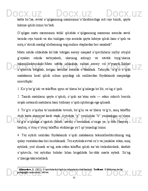 katta   bo lsa,   avval   o qilganining   mazmunini o zlashtirishga   oid   reja   tuzish,   qaytaʻ ʻ ʼ ʻ
hikoya qilish lozim bo ladi.	
ʻ
O qilgan   matn   mazmunini   tahlil   qilishda   o qilganining   mazmuni   asosida   savol	
ʻ ʻ
tarzida reja tuzish  va shu tuzilgan reja asosida  qayta hikoya qilish ham  o qish va	
ʻ
nutq o stirish mashg ulotlarining eng muhim etaplardan biri sanaladi	
ʻ ʻ 4
.
Matn   ustida   ishlashda   ko zda   tutilgan   asosiy   maqsad   o quvchilarni   milliy   istiqlol	
ʻ ʻ
g oyalari   ruhida   tarbiyalash,   ularning   axloqiy   va   estetik   tuyg ularini	
ʻ ʻ
takomillashtirishdir.Matn   ustida   ishlashda   suhbat   asosiy   rol   o ynaydi.Suhbat	
ʻ
o qituvchi   belgilab,   kelgan   savollar   asosida   o tkaziladi.   Tabiiyki,   to g ri   o qish	
ʻ ʻ ʻ ʻ ʻ
malakasini   hosil   qilish   uchun   quyidagi   ish   usullaridan   foydalanish   maqsadga
muvofiqdir.
1. Ko p bo g inli va talaffuzi qiyin so zlarni bo g inlarga bo lib, so ng o qish.	
ʻ ʻ ʻ ʻ ʻ ʻ ʻ ʻ ʻ
2.   Tanish   matnlarni   qayta   o qitish,   o qish   sur atini   asta   —   sekin   oshirib   borishi	
ʻ ʻ ʼ
orqali notanish matnlarni ham tutilmay o qish iqtidoriga ega qilinadi.	
ʻ
3. To g ri  o qishni  ta minlashda tovush, bo g in va so zlarni  to g ri, aniq talaffuz	
ʻ ʻ ʻ ʼ ʻ ʻ ʻ ʻ ʻ
etish katta ahamiyat kasb etadi. Aytishda “p” yozilishda “b” yoziladigan so zlarni	
ʻ
to g ri   o qishga   o rgatish   (kitob,   serob)   r   tovushini   o rniga   ya,   y   deb   (bayroq   -	
ʻ ʻ ʻ ʻ ʻ
bayloq, o rtoq-o ytoq) talaffuz etishlariga yo l qo ymasligi lozim.	
ʻ ʻ ʻ ʻ
4.   Tez   aytish   usulidan   foydalanish   o qish   malakasini   takomillashtirishning   eng	
ʻ
qulay vositalaridan biri hisoblanadi. Tez aytishda avval so’z va jumlalar sekin, aniq
aytiladi, yod olinadi so ng, asta-sekin talaffuz qilish sur ati tezlashtiriladi, dastlab	
ʻ ʼ
o qituvchi,   tez   aytishni   bolalar   bilan   birgalikda   bir-ikki   marta   aytadi.   So ng	
ʻ ʻ
o zlariga takrorlatiladi.
ʻ
4
  Akhmedova, L.  (2021). O quvchilarda o qish ko nikmalarini shakllantirish. 	
ʻ ʻ ʻ Tashkent:  O zbekiston davlat 	ʻ
pedagogika universiteti, 160-bet.
15