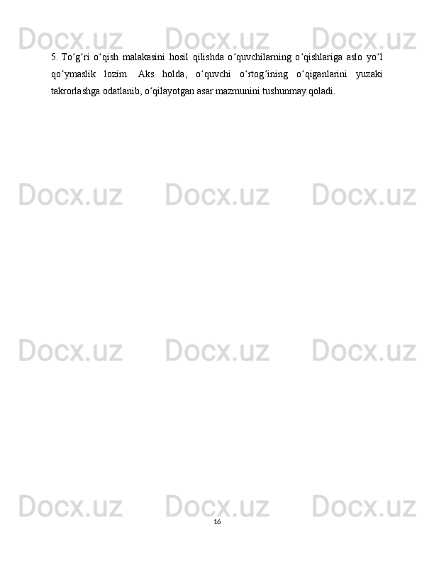 5.  To g ri   o qish   malakasini   hosil   qilishda   o quvchilarning   o qishlariga   aslo   yo lʻ ʻ ʻ ʻ ʻ ʻ
qo ymaslik   lozim.   Aks   holda,   o quvchi   o rtog ining   o qiganlarini   yuzaki	
ʻ ʻ ʻ ʻ ʻ
takrorlashga odatlanib, o qilayotgan asar mazmunini tushunmay qoladi.	
ʻ
16 