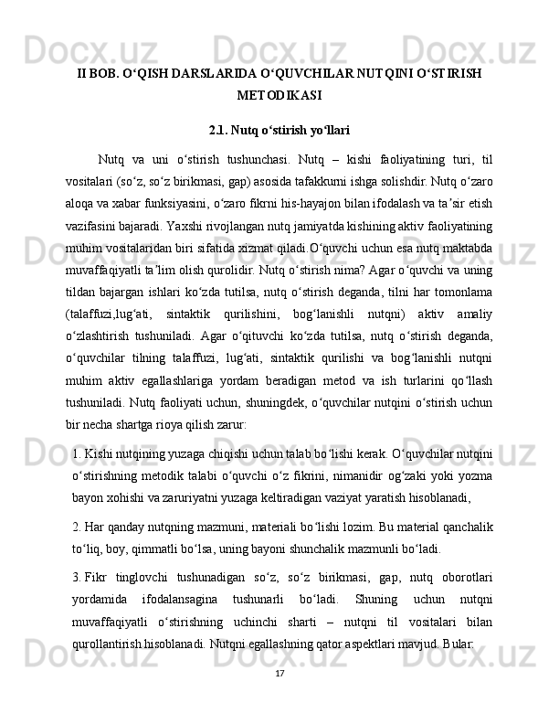 II BOB. O QISH DARSLARIDA O QUVCHILAR NUTQINI O STIRISHʻ ʻ ʻ
METODIKASI
2.1. Nutq o stirish yo llari	
ʻ ʻ
Nutq   va   uni   o stirish   tushunchasi.   Nutq   –   kishi   faoliyatining   turi,   til	
ʻ
vositalari (so z, so z birikmasi, gap) asosida tafakkurni ishga solishdir. Nutq o zaro	
ʻ ʻ ʻ
aloqa va xabar funksiyasini, o zaro fikrni his-hayajon bilan ifodalash va ta sir etish	
ʻ ʼ
vazifasini bajaradi. Yaxshi rivojlangan nutq jamiyatda kishining aktiv faoliyatining
muhim vositalaridan biri sifatida xizmat qiladi.O quvchi uchun esa nutq maktabda	
ʻ
muvaffaqiyatli ta lim olish qurolidir. Nutq o stirish nima? Agar o quvchi va uning	
ʼ ʻ ʻ
tildan   bajargan   ishlari   ko zda   tutilsa,   nutq   o stirish   deganda,   tilni   har   tomonlama	
ʻ ʻ
(talaffuzi,lug ati,   sintaktik   qurilishini,   bog lanishli   nutqni)   aktiv   amaliy	
ʻ ʻ
o zlashtirish   tushuniladi.   Agar   o qituvchi   ko zda   tutilsa,   nutq   o stirish   deganda,	
ʻ ʻ ʻ ʻ
o quvchilar   tilning   talaffuzi,   lug ati,   sintaktik   qurilishi   va   bog lanishli   nutqni
ʻ ʻ ʻ
muhim   aktiv   egallashlariga   yordam   beradigan   metod   va   ish   turlarini   qo llash	
ʻ
tushuniladi. Nutq faoliyati uchun, shuningdek, o quvchilar nutqini o stirish uchun	
ʻ ʻ
bir necha shartga rioya qilish zarur:
1.  Kishi nutqining yuzaga chiqishi uchun talab bo lishi kerak. O quvchilar nutqini
ʻ ʻ
o stirishning   metodik   talabi   o quvchi   o z   fikrini,   nimanidir   og zaki   yoki   yozma	
ʻ ʻ ʻ ʻ
bayon xohishi va zaruriyatni yuzaga keltiradigan vaziyat yaratish hisoblanadi, 
2.  Har qanday nutqning mazmuni, materiali bo lishi lozim. Bu material qanchalik	
ʻ
to liq, boy, qimmatli bo lsa, uning bayoni shunchalik mazmunli bo ladi. 	
ʻ ʻ ʻ
3.  Fikr   tinglovchi   tushunadigan   so z,   so z   birikmasi,   gap,   nutq   oborotlari	
ʻ ʻ
yordamida   ifodalansagina   tushunarli   bo ladi.   Shuning   uchun   nutqni	
ʻ
muvaffaqiyatli   o stirishning   uchinchi   sharti   –   nutqni   til   vositalari   bilan	
ʻ
qurollantirish hisoblanadi. Nutqni egallashning qator aspektlari mavjud. Bular:
17 