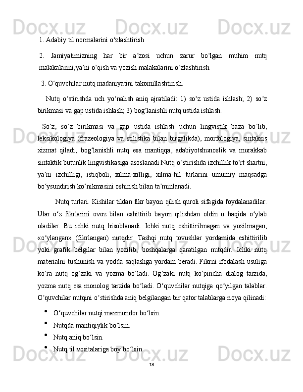 1. Adabiy til normalarini o zlashtirishʻ
2.   Jamiyatimizning   har   bir   a zosi   uchun   zarur   bo lgan   muhim   nutq	
ʼ ʻ
malakalarini,ya ni o qish va yozish malakalarini o zlashtirish	
ʼ ʻ ʻ
 3. O quvchilar nutq madaniyatini takomillashtirish.	
ʻ
      Nutq   o stirishda   uch   yo nalish   aniq   ajratiladi:   1)   so z   ustida   ishlash;   2)   so z	
ʻ ʻ ʻ ʻ
birikmasi va gap ustida ishlash; 3) bog lanishli nutq ustida ishlash.	
ʻ
  So z,   so z   birikmasi   va   gap   ustida   ishlash   uchun   lingvistik   baza   bo lib,	
ʻ ʻ ʻ
leksikologiya   (frazeologiya   va   stilistika   bilan   birgalikda),   morfologiya,   sintaksis
xizmat   qiladi;   bog lanishli   nutq   esa   mantiqqa,   adabiyotshunoslik   va   murakkab	
ʻ
sintaktik butunlik lingvistikasiga asoslanadi.Nutq o stirishda izchillik to rt shartni,	
ʻ ʻ
ya ni   izchilligi,   istiqboli,   xilma-xilligi,   xilma-hil   turlarini   umumiy   maqsadga	
ʼ
bo ysundirish ko nikmasini oshirish bilan ta minlanadi.
ʻ ʻ ʼ
Nutq turlari. Kishilar tildan fikr bayon qilish quroli sifagida foydalanadilar.
Ular   o z   fikrlarini   ovoz   bilan   eshittirib   bayon   qilishdan   oldin   u   haqida   o ylab	
ʻ ʻ
oladilar.   Bu   ichki   nutq   hisoblanadi.   Ichki   nutq   eshittirilmagan   va   yozilmagan,
«o ylangan»   (fikrlangan)   nutqdir.   Tashqi   nutq   tovushlar   yordamida   eshittirilib	
ʻ
yoki   grafik   belgilar   bilan   yozilib,   boshqalarga   qaratilgan   nutqdir.   Ichki   nutq
materialni   tushunish  va  yodda  saqlashga   yordam   beradi.  Fikrni   ifodalash   usuliga
ko ra   nutq   og zaki   va   yozma   bo ladi.   Og zaki   nutq   ko pincha   dialog   tarzida,
ʻ ʻ ʻ ʻ ʻ
yozma  nutq  esa  monolog  tarzida  bo ladi. O quvchilar  nutqiga  qo yilgan  talablar.	
ʻ ʻ ʻ
O quvchilar nutqini o stirishda aniq belgilangan bir qator talablarga rioya qilinadi:	
ʻ ʻ

O quvchilar nutqi mazmundor bo lsin. 	
ʻ ʻ

Nutqda mantiqiylik bo lsin.	
ʻ

Nutq aniq bo lsin. 	
ʻ

Nutq til vositalariga boy bo lsin. 	
ʻ
18 