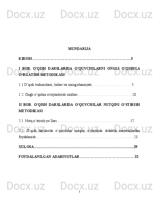 MUNDARIJA
KIRISH……………………………………………………………………….3
I   BOB.   O QISH   DARSLARIDA   O QUVCHILARNI   ONGLI   O QISHGAʻ ʻ ʻ
O RGATISH METODIKASI	
ʻ
1.1.O qish tushunchasi, turlari va uning ahamiyati……………………………5	
ʻ
1.2. Ongli o qishni rivojlantirish usullari………………………………………10	
ʻ
II   BOB.   O QISH   DARSLARIDA   O QUVCHILAR   NUTQINI   O STIRISH
ʻ ʻ ʻ
METODIKASI
2.1. Nutq o stirish yo llari…………………………………………………….17
ʻ ʻ
2.2.   O qish   darslarida   o quvchilar   nutqini   o stirishda   didaktik   materiallardan	
ʻ ʻ ʻ
foydalanish………………………………………………………………………23
XULOSA..............................................................................................................29
FOYDALANILGAN ADABIYOTLAR……………………………………….32
                            
1 