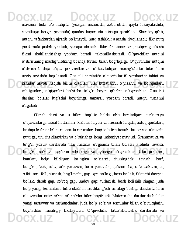 mavzuni   bola   o z   nutqida   (yozgan   inshosida,   axborotida,   qayta   hikoyalashda,ʻ
savollarga   bergan   javobida)   qanday   bayon   eta   olishiga   qaratiladi.   Shunday   qilib,
nutqni   tafakkurdan   ajratib   bo lmaydi,   nutq   tafakkur   asosida   rivojlanadi;   fikr   nutq	
ʻ
yordamida   pishib   yetiladi,   yuzaga   chiqadi.   Ikkinchi   tomondan,   nutqning   o sishi	
ʻ
fikrni   shakllantirishga   yordam   beradi,   takomillashtiradi.   O quvchilar   nutqini	
ʻ
o stirishning   mashg ulotning   boshqa   turlari   bilan   bog liqligi.   O quvchilar   nutqini	
ʻ ʻ ʻ ʻ
o stirish   boshqa   o quv   predmetlaridan   o tkaziladigan   mashg ulotlar   bilan   ham
ʻ ʻ ʻ ʻ
uzviy   ravishda   bog lanadi.   Ona   tili   darslarida   o quvchilar   til   yordamida   tabiat   va	
ʻ ʻ
kishilar   hayoti   haqida   bilim   oladilar:   ular   kuzatishni,   o ylashni   va   ko rganlari,	
ʻ ʻ
eshitganlari,   o qiganlari   bo yicha   to g ri   bayon   qilishni   o rganadilar.   Ona   tili	
ʻ ʻ ʻ ʻ ʻ
darslari   bolalar   lug atini   boyitishga   samarali   yordam   beradi,   nutqni   tuzishni	
ʻ
o rgatadi.	
ʻ
O qish   darsi   va   u   bilan   bog liq   holda   olib   boriladigan   ekskursiya	
ʻ ʻ
o quvchilarga tabiat hodisalari, kishilar hayoti va mehnati haqida, axloq qoidalari,	
ʻ
boshqa kishilar bilan muomala normalari haqida bilim beradi: bu darsda o quvchi	
ʻ
nutqiga, uni shakllantirish va o stirishga keng imkoniyat mavjud. Grammatika va	
ʻ
to g ri   yozuv   darslarida   tilni   maxsus   o rganish   bilan   bolalar   alohida   tovush,	
ʻ ʻ ʻ
bo g in,   so z   va   gaplarni   eshitishga   va   aytishga   o rganadilar.   Ular   predmet,
ʻ ʻ ʻ ʻ
harakat,   belgi   bildirgan   ko pgina   so zlarni,   shuningdek,   tovush,   harf,	
ʻ ʻ
bo g in,o zak,   so z,   so z   yasovchi,   formayasovchi,   qo shimcha,   so z   turkumi,   ot,	
ʻ ʻ ʻ ʻ ʻ ʻ ʻ
sifat, son, fe l, olmosh, bog lovchi, gap, gap bo lagi, bosh bo lak, ikkinchi darajali	
ʼ ʻ ʻ ʻ
bo lak,   darak   gap,   so roq   gap,   undov   gap;   turlanish,   bosh   kelishik   singari   juda	
ʻ ʻ
ko p yangi terminlarni bilib oladilar. Boshlang ich sinfdagi boshqa darslarda ham
ʻ ʻ
o quvchilar nutqi xilma-xil so zlar bilan boyitiladi. Matematika darslarida bolalar
ʻ ʻ
yangi   tasavvur   va   tushunchalar,   juda   ko p   so z   va   terminlar   bilan   o z   nutqlarini	
ʻ ʻ ʻ
boyitadilar,   mantiqiy   fikrlaydilar.   O quvchilar   tabiatshunoslik   darslarida   va
ʻ
20