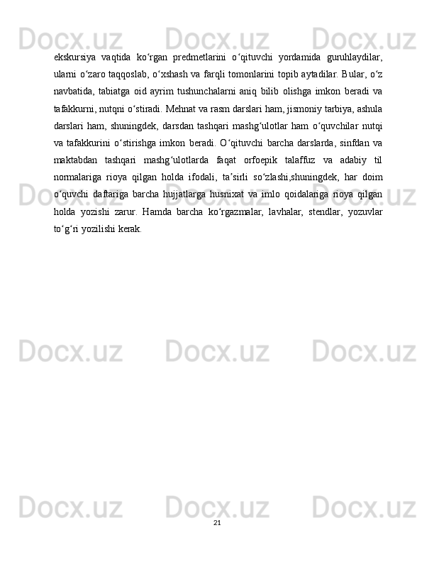 ekskursiya   vaqtida   ko rgan   predmetlarini   o qituvchi   yordamida   guruhlaydilar,ʻ ʻ
ularni o zaro taqqoslab, o xshash va farqli tomonlarini topib aytadilar. Bular, o z	
ʻ ʻ ʻ
navbatida,   tabiatga   oid   ayrim   tushunchalarni   aniq   bilib   olishga   imkon   beradi   va
tafakkurni, nutqni o stiradi. Mehnat va rasm darslari ham, jismoniy tarbiya, ashula	
ʻ
darslari   ham,   shuningdek,   darsdan   tashqari   mashg ulotlar   ham   o quvchilar   nutqi	
ʻ ʻ
va   tafakkurini   o stirishga   imkon   beradi.   O qituvchi   barcha   darslarda,   sinfdan   va	
ʻ ʻ
maktabdan   tashqari   mashg ulotlarda   faqat   orfoepik   talaffuz   va   adabiy   til	
ʻ
normalariga   rioya   qilgan   holda   ifodali,   ta sirli   so zlashi,shuningdek,   har   doim	
ʼ ʻ
o quvchi   daftariga   barcha   hujjatlarga   husnixat   va   imlo   qoidalariga   rioya   qilgan	
ʻ
holda   yozishi   zarur.   Hamda   barcha   ko rgazmalar,   lavhalar,   stendlar,   yozuvlar	
ʻ
to g ri yozilishi kerak.	
ʻ ʻ
21 