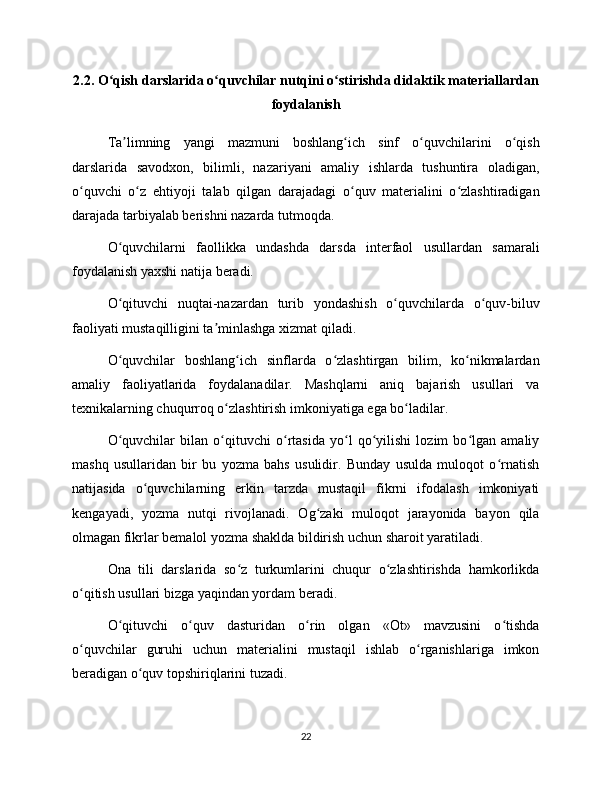 2.2. O qish darslarida o quvchilar nutqini o stirishda didaktik materiallardanʻ ʻ ʻ
foydalanish
Ta limning   yangi   mazmuni   boshlang ich   sinf   o quvchilarini   o qish	
ʼ ʻ ʻ ʻ
darslarida   savodxon,   bilimli,   nazariyani   amaliy   ishlarda   tushuntira   oladigan,
o quvchi   o z   ehtiyoji   talab   qilgan   darajadagi   o quv   materialini   o zlashtiradigan	
ʻ ʻ ʻ ʻ
darajada tarbiyalab berishni nazarda tutmoqda. 
O quvchilarni   faollikka   undashda   darsda   interfaol   usullardan   samarali	
ʻ
foydalanish yaxshi natija beradi. 
O qituvchi   nuqtai-nazardan   turib   yondashish   o quvchilarda   o quv-biluv
ʻ ʻ ʻ
faoliyati mustaqilligini ta minlashga xizmat qiladi. 	
ʼ
O quvchilar   boshlang ich   sinflarda   o zlashtirgan   bilim,   ko nikmalardan	
ʻ ʻ ʻ ʻ
amaliy   faoliyatlarida   foydalanadilar.   Mashqlarni   aniq   bajarish   usullari   va
texnikalarning chuqurroq o zlashtirish imkoniyatiga ega bo ladilar. 	
ʻ ʻ
O quvchilar   bilan   o qituvchi   o rtasida   yo l   qo yilishi   lozim   bo lgan   amaliy	
ʻ ʻ ʻ ʻ ʻ ʻ
mashq   usullaridan   bir   bu   yozma   bahs   usulidir.   Bunday   usulda   muloqot   o rnatish	
ʻ
natijasida   o quvchilarning   erkin   tarzda   mustaqil   fikrni   ifodalash   imkoniyati	
ʻ
kengayadi,   yozma   nutqi   rivojlanadi.   Og zaki   muloqot   jarayonida   bayon   qila	
ʻ
olmagan fikrlar bemalol yozma shaklda bildirish uchun sharoit yaratiladi. 
Ona   tili   darslarida   so z   turkumlarini   chuqur   o zlashtirishda   hamkorlikda	
ʻ ʻ
o qitish usullari bizga yaqindan yordam beradi. 	
ʻ
O qituvchi   o quv   dasturidan   o rin   olgan   «Ot»   mavzusini   o tishda	
ʻ ʻ ʻ ʻ
o quvchilar   guruhi   uchun   materialini   mustaqil   ishlab   o rganishlariga   imkon	
ʻ ʻ
beradigan o quv topshiriqlarini tuzadi. 	
ʻ
22