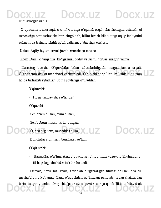 Kutilayotgan natija: 
  O quvchilarni mustaqil, erkin fikrlashga o rgatish orqali ular faolligini oshirish, otʻ ʻ
mavzusiga doir tushunchalarni singdirish, bilim berish bilan birga aqliy faoliyatini
oshirish va tashkilotchilik qobiliyatlarini o stirishga erishish.	
ʻ
 Uslub: Aqliy hujum, savol-javob, musobaqa tarzida. 
 Jihoz: Darslik, tarqatma, ko rgazma, oddiy va rasmli testlar, magnit tasma. 	
ʻ
  Darsning   borishi:   O quvchilar   bilan   salomlashilgach,   magnit   tasma   orqali.	
ʻ
O zbekiston davlat madhiyasi eshittiriladi. O quvchilar qo llari ko ksida tik turgan	
ʻ ʻ ʻ ʻ
holda birlashib aytadilar. So ng joylariga o tiradilar. 	
ʻ ʻ
O qituvchi:	
ʻ
- Hozir qanday dars o tamiz?	
ʻ
 O quvchi:	
ʻ
  Sen onam tilisan, otam tilisan,
  Sen bobom tilisan, asrlar oshgan. 
  O, ona tilginam, muqaddas tilim, 
  Bunchalar shirinsan, bunchalar so lim.	
ʻ
 O qituvchi:	
ʻ
-  Barakalla, o g lim. Aziz o quvchilar, o rtog ingiz yozuvchi Shuhratning 	
ʻ ʻ ʻ ʻ ʻ
til haqidagi she ridan to rtlik keltirdi.	
ʼ ʻ
  Demak,   hozir   biz   sevib,   ardoqlab   o rganadigan   tilimiz   bo lgan   ona   tili	
ʻ ʻ
mashg ulotini ko ramiz. Qani, o quvchilar, qo limdagi patnisda turgan shakllardan	
ʻ ʻ ʻ ʻ
birini ixtiyoriy tanlab oling-chi. (patnisda o quvchi soniga qarab 30 ta to rtburchak	
ʻ ʻ
24 