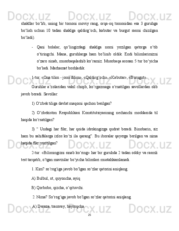 shakllar   bo lib,   uning   bir   tomoni   moviy   rang,   orqa-oq   tomonidan   esa   3   guruhgaʻ
bo lish   uchun   10   tadan   shaklga   qaldirg och,   kabutar   va   burgut   rasmi   chizilgan	
ʻ ʻ
bo ladi). 
ʻ
- Qani   bolalar,   qo lingizdagi   shaklga   nomi   yozilgan   qatorga   o tib	
ʻ ʻ
o tiringchi.   Mana,   guruhlarga   ham   bo linib   oldik.   Endi   bilimlarimizni	
ʻ ʻ
o zaro sinab, musobaqalashib ko ramiz. Musobaqa asosan 5 tur bo yicha
ʻ ʻ ʻ
bo ladi. Marhamat boshladik. 
ʻ
1-tur: «Ona tilim - jonu dilim», «Qaldirg och», «Kabutar», «Burugut». 	
ʻ
Guruhlar a zolaridan vakil chiqib, ko rgazmaga o rnatilgan savollardan olib	
ʼ ʻ ʻ
javob beradi. Savollar: 
1) O zbek tiliga davlat maqomi qachon berilgan? 	
ʻ
2)   O zbekiston   Respublikasi   Konstitutsiyasining   nechanchi   moddasida   til
ʻ
haqida ko rsatilgan? 
ʻ
3)   “   Undagi   har   fikr,   har   qoida   idrokingizga   qudrat   beradi.   Binobarin,   siz
ham  bu  sahifalarga  ixlos  ko zi   ila  qarang”.  Bu  iboralar  qayerga  berilgan va  nima	
ʻ
haqida fikr yuritilgan? 
2-tur: «Bilimingizni sinab ko ring» har bir guruhda 2 tadan oddiy va rasmli	
ʻ
test tarqatib, o tgan mavzular bo yicha bilimlari mustahkamlanadi. 	
ʻ ʻ
1. Kim? so rog iga javob bo lgan so zlar qatorini aniqlang. 	
ʻ ʻ ʻ ʻ
A) Bulbul, ot, quyoncha, ayiq 
B) Qorbobo, qizcha, o qituvchi.	
ʻ
 2. Nima? So rog iga javob bo lgan so zlar qatorini aniqlang.	
ʻ ʻ ʻ ʻ
 A) Deraza, tramvay, bayroqcha.
25