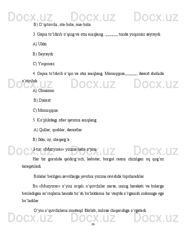  B) O qituvchi, ota-bola, ona-bola. ʻ
3. Gapni to ldirib o qing va otni aniqlang. ,,,,,,,,,,,, tunda yoqimsiz sayraydi. 	
ʻ ʻ
A) Ukki 
B) Sayraydi 
C) Yoqimsiz 
4. Gapni to ldirib o qin va otni aniqlang. Momiqqina,,,,,,,,,,,, daraxt shohida
ʻ ʻ
o rtiribdi. 	
ʻ
A) Olmaxon
 B) Daraxt 
C) Momiqqina 
5. Ko plikdagi otlar qatorini aniqlang.	
ʻ
 A) Qullar, qushlar, daraxtlar 
B) Ikki, uy, olaqarg a. 	
ʻ
3-tur: «Muzyorar» yozma bahs o yini. 	
ʻ
Har   bir   guruhda   qaldirg och,   kabutar,   burgut   rasmi   chizilgan   oq   qog oz	
ʻ ʻ
taraqatiladi.
 Bolalar berilgan savollarga javobni yozma ravishda topshiradilar. 
Bu   «Muzyorar»   o yini   orqali   o quvchilar   narsa,   uning   harakati   va   bularga	
ʻ ʻ
beriladigan so roqlarni hamda bo’sh bo laklarini bir vaqtda o rganish imkoniga ega	
ʻ ʻ ʻ
bo ladilar.	
ʻ
 O yin o quvchilarni mustaqil fikrlab, xulosa chiqarishga o rgatadi.	
ʻ ʻ ʻ
26 