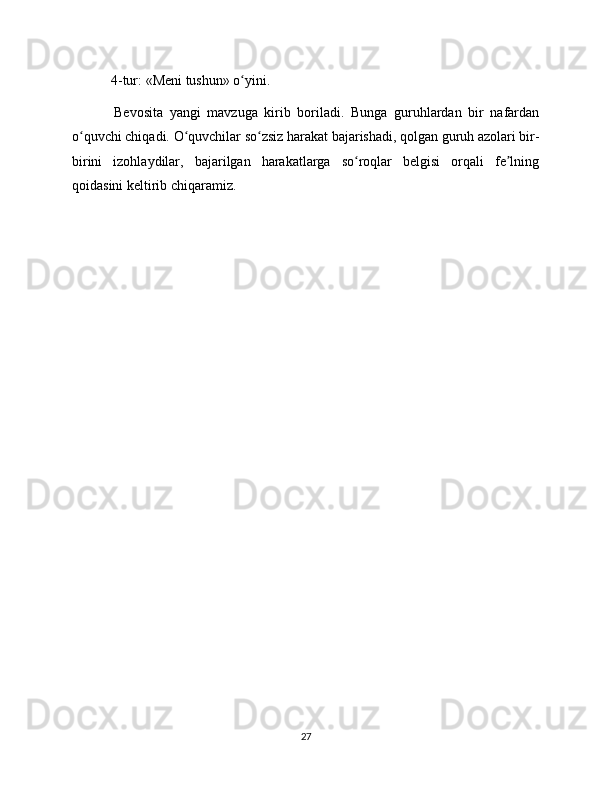  4-tur: «Meni tushun» o yini.ʻ
  Bevosita   yangi   mavzuga   kirib   boriladi.   Bunga   guruhlardan   bir   nafardan
o quvchi chiqadi. O quvchilar so zsiz harakat bajarishadi, qolgan guruh azolari bir-	
ʻ ʻ ʻ
birini   izohlaydilar,   bajarilgan   harakatlarga   so roqlar   belgisi   orqali   fe lning	
ʻ ʼ
qoidasini keltirib chiqaramiz. 
27 