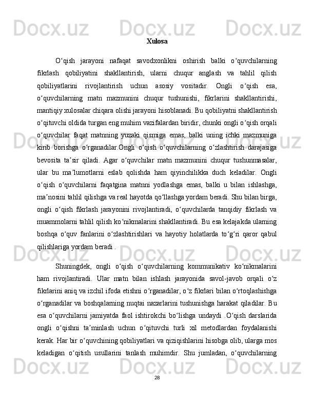 Xulosa
O qish   jarayoni   nafaqat   savodxonlikni   oshirish   balki   o quvchilarningʻ ʻ
fikrlash   qobiliyatini   shakllantirish,   ularni   chuqur   anglash   va   tahlil   qilish
qobiliyatlarini   rivojlantirish   uchun   asosiy   vositadir.   Ongli   o qish   esa,	
ʻ
o quvchilarning   matn   mazmunini   chuqur   tushunishi,   fikrlarini   shakllantirishi,	
ʻ
mantiqiy xulosalar chiqara olishi jarayoni hisoblanadi. Bu qobiliyatni shakllantirish
o qituvchi oldida turgan eng muhim vazifalardan biridir, chunki ongli o qish orqali
ʻ ʻ
o quvchilar   faqat   matnning   yuzaki   qismiga   emas,   balki   uning   ichki   mazmuniga
ʻ
kirib   borishga   o rganadilar.Ongli   o qish   o quvchilarning   o zlashtirish   darajasiga	
ʻ ʻ ʻ ʻ
bevosita   ta sir   qiladi.   Agar   o quvchilar   matn   mazmunini   chuqur   tushunmasalar,	
ʼ ʻ
ular   bu   ma lumotlarni   eslab   qolishda   ham   qiyinchilikka   duch   keladilar.   Ongli
ʼ
o qish   o quvchilarni   faqatgina   matnni   yodlashga   emas,   balki   u   bilan   ishlashga,	
ʻ ʻ
ma nosini tahlil qilishga va real hayotda qo llashga yordam beradi. Shu bilan birga,	
ʼ ʻ
ongli   o qish   fikrlash   jarayonini   rivojlantiradi,   o quvchilarda   tanqidiy   fikrlash   va	
ʻ ʻ
muammolarni tahlil qilish ko nikmalarini shakllantiradi. Bu esa kelajakda ularning	
ʻ
boshqa   o quv   fanlarini   o zlashtirishlari   va   hayotiy   holatlarda   to g ri   qaror   qabul	
ʻ ʻ ʻ ʻ
qilishlariga yordam beradi .
Shuningdek,   ongli   o qish   o quvchilarning   kommunikativ   ko nikmalarini	
ʻ ʻ ʻ
ham   rivojlantiradi.   Ular   matn   bilan   ishlash   jarayonida   savol-javob   orqali   o z	
ʻ
fikrlarini aniq va izchil ifoda etishni o rganadilar, o z fikrlari bilan o rtoqlashishga	
ʻ ʻ ʻ
o rganadilar va boshqalarning nuqtai nazarlarini tushunishga harakat qiladilar. Bu	
ʻ
esa   o quvchilarni   jamiyatda   faol   ishtirokchi   bo lishga   undaydi   .O qish   darslarida	
ʻ ʻ ʻ
ongli   o qishni   ta minlash   uchun   o qituvchi   turli   xil   metodlardan   foydalanishi	
ʻ ʼ ʻ
kerak. Har bir o quvchining qobiliyatlari va qiziqishlarini hisobga olib, ularga mos	
ʻ
keladigan   o qitish   usullarini   tanlash   muhimdir.   Shu   jumladan,   o quvchilarning	
ʻ ʻ
28 