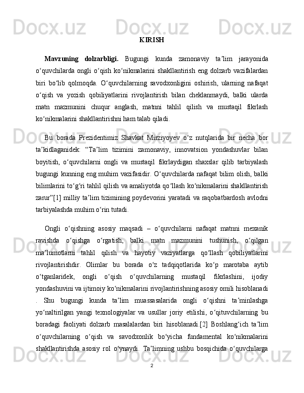 KIRISH
Mavzuning   dolzarbligi.   Bugungi   kunda   zamonaviy   ta lim   jarayonidaʼ
o quvchilarda   ongli   o qish   ko nikmalarini   shakllantirish   eng   dolzarb   vazifalardan	
ʻ ʻ ʻ
biri   bo lib   qolmoqda.   O quvchilarning   savodxonligini   oshirish,   ularning   nafaqat	
ʻ ʻ
o qish   va   yozish   qobiliyatlarini   rivojlantirish   bilan   cheklanmaydi,   balki   ularda	
ʻ
matn   mazmunini   chuqur   anglash,   matnni   tahlil   qilish   va   mustaqil   fikrlash
ko nikmalarini shakllantirishni ham talab qiladi. 
ʻ
Bu   borada   Prezidentimiz   Shavkat   Mirziyoyev   o z   nutqlarida   bir   necha   bor	
ʻ
ta kidlaganidek:   “Ta lim   tizimini   zamonaviy,   innovatsion   yondashuvlar   bilan	
ʼ ʼ
boyitish,   o quvchilarni   ongli   va   mustaqil   fikrlaydigan   shaxslar   qilib   tarbiyalash	
ʻ
bugungi kunning eng muhim vazifasidir. O quvchilarda nafaqat  bilim olish, balki	
ʻ
bilimlarini to g ri tahlil qilish va amaliyotda qo llash ko nikmalarini shakllantirish	
ʻ ʻ ʻ ʻ
zarur”[1] milliy ta lim tizimining poydevorini yaratadi va raqobatbardosh avlodni	
ʼ
tarbiyalashda muhim o rin tutadi.	
ʻ
Ongli   o qishning   asosiy   maqsadi   –   o quvchilarni   nafaqat   matnni   mexanik	
ʻ ʻ
ravishda   o qishga   o rgatish,   balki   matn   mazmunini   tushunish,   o qilgan
ʻ ʻ ʻ
ma lumotlarni   tahlil   qilish   va   hayotiy   vaziyatlarga   qo llash   qobiliyatlarini	
ʼ ʻ
rivojlantirishdir.   Olimlar   bu   borada   o z   tadqiqotlarida   ko p   marotaba   aytib	
ʻ ʻ
o tganlaridek,   ongli   o qish   o quvchilarning   mustaqil   fikrlashini,   ijodiy	
ʻ ʻ ʻ
yondashuvini va ijtimoiy ko nikmalarini rivojlantirishning asosiy omili hisoblanadi	
ʻ
.   Shu   bugungi   kunda   ta lim   muassasalarida   ongli   o qishni   ta minlashga
ʼ ʻ ʼ
yo naltirilgan   yangi   texnologiyalar   va   usullar   joriy   etilishi,   o qituvchilarning   bu	
ʻ ʻ
boradagi   faoliyati   dolzarb   masalalardan   biri   hisoblanadi.[2]   Boshlang ich   ta lim	
ʻ ʼ
o quvchilarning   o qish   va   savodxonlik   bo yicha   fundamental   ko nikmalarini	
ʻ ʻ ʻ ʻ
shakllantirishda   asosiy   rol   o ynaydi.   Ta limning   ushbu   bosqichida   o quvchilarga	
ʻ ʼ ʻ
2 