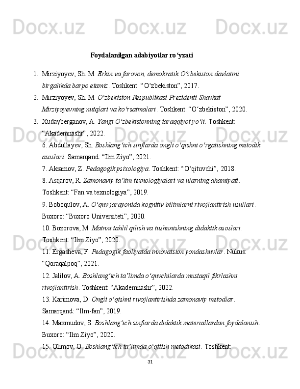 Foydalanilgan adabiyotlar ro yxatiʻ
1. Mirziyoyev, Sh. M.  Erkin va farovon, demokratik O zbekiston davlatini 	
ʻ
birgalikda barpo etamiz . Toshkent: “O zbekiston”, 2017.	
ʻ
2. Mirziyoyev, Sh. M.  O zbekiston Respublikasi Prezidenti Shavkat 	
ʻ
Mirziyoyevning nutqlari va ko rsatmalari	
ʻ . Toshkent: “O zbekiston”, 2020.	ʻ
3. Xudayberganov, A.  Yangi O zbekistonning taraqqiyot yo li	
ʻ ʻ . Toshkent: 
“Akademnashr”, 2022.
6. Abdullayev, Sh.  Boshlang ich sinflarda ongli o qishni o rgatishning metodik 
ʻ ʻ ʻ
asoslari . Samarqand: “Ilm Ziyo”, 2021.
7. Akramov, Z.  Pedagogik psixologiya . Toshkent: “O qituvchi”, 2018.	
ʻ
8. Asqarov, R.  Zamonaviy ta lim texnologiyalari va ularning ahamiyati	
ʼ . 
Toshkent: “Fan va texnologiya”, 2019.
9. Boboqulov, A.  O quv jarayonida kognitiv bilimlarni rivojlantirish usullari	
ʻ . 
Buxoro: “Buxoro Universiteti”, 2020.
10. Bozorova, M.  Matnni tahlil qilish va tushunishning didaktik asoslari . 
Toshkent: “Ilm Ziyo”, 2020.
11. Ergasheva, F.  Pedagogik faoliyatda innovatsion yondashuvlar . Nukus: 
“Qoraqalpoq”, 2021.
12. Jalilov, A.  Boshlang ich ta limda o quvchilarda mustaqil fikrlashni 	
ʻ ʼ ʻ
rivojlantirish . Toshkent: “Akademnashr”, 2022.
13. Karimova, D.  Ongli o qishni rivojlantirishda zamonaviy metodlar
ʻ . 
Samarqand: “Ilm-fan”, 2019.
14. Maxmudov, S.  Boshlang ich sinflarda didaktik materiallardan foydalanish	
ʻ . 
Buxoro: “Ilm Ziyo”, 2020.
15. Olimov, O.  Boshlang ich ta limda o qitish metodikasi	
ʻ ʼ ʻ . Toshkent: 
31 