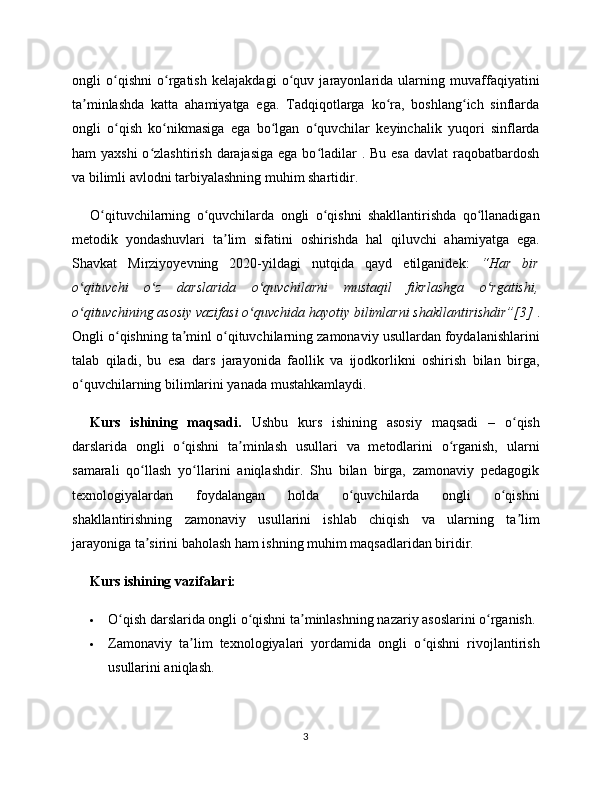 ongli   o qishni   o rgatish   kelajakdagi   o quv   jarayonlarida   ularning   muvaffaqiyatiniʻ ʻ ʻ
ta minlashda   katta   ahamiyatga   ega.   Tadqiqotlarga   ko ra,   boshlang ich   sinflarda	
ʼ ʻ ʻ
ongli   o qish   ko nikmasiga   ega   bo lgan   o quvchilar   keyinchalik   yuqori   sinflarda	
ʻ ʻ ʻ ʻ
ham  yaxshi  o zlashtirish  darajasiga  ega  bo ladilar  . Bu esa  davlat  raqobatbardosh	
ʻ ʻ
va bilimli avlodni tarbiyalashning muhim shartidir.
O qituvchilarning   o quvchilarda   ongli   o qishni   shakllantirishda   qo llanadigan	
ʻ ʻ ʻ ʻ
metodik   yondashuvlari   ta lim   sifatini   oshirishda   hal   qiluvchi   ahamiyatga   ega.	
ʼ
Shavkat   Mirziyoyevning   2020-yildagi   nutqida   qayd   etilganidek:   “Har   bir
o qituvchi   o z   darslarida   o quvchilarni   mustaqil   fikrlashga   o rgatishi,	
ʻ ʻ ʻ ʻ
o qituvchining asosiy vazifasi o quvchida hayotiy bilimlarni shakllantirishdir”[3]
ʻ ʻ  .
Ongli o qishning ta minl o qituvchilarning zamonaviy usullardan foydalanishlarini	
ʻ ʼ ʻ
talab   qiladi,   bu   esa   dars   jarayonida   faollik   va   ijodkorlikni   oshirish   bilan   birga,
o quvchilarning bilimlarini yanada mustahkamlaydi.	
ʻ
Kurs   ishining   maqsadi.   Ushbu   kurs   ishining   asosiy   maqsadi   –   o qish	
ʻ
darslarida   ongli   o qishni   ta minlash   usullari   va   metodlarini   o rganish,   ularni	
ʻ ʼ ʻ
samarali   qo llash   yo llarini   aniqlashdir.   Shu   bilan   birga,   zamonaviy   pedagogik	
ʻ ʻ
texnologiyalardan   foydalangan   holda   o quvchilarda   ongli   o qishni	
ʻ ʻ
shakllantirishning   zamonaviy   usullarini   ishlab   chiqish   va   ularning   ta lim	
ʼ
jarayoniga ta sirini baholash ham ishning muhim maqsadlaridan biridir.	
ʼ
Kurs ishining vazifalari:
 O qish darslarida ongli o qishni ta minlashning nazariy asoslarini o rganish.	
ʻ ʻ ʼ ʻ
 Zamonaviy   ta lim   texnologiyalari   yordamida   ongli   o qishni   rivojlantirish	
ʼ ʻ
usullarini aniqlash.
3 