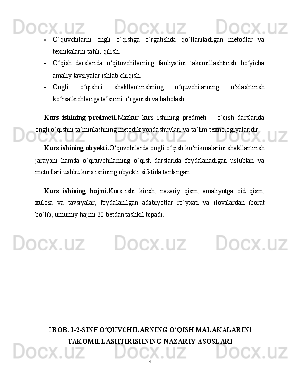  O quvchilarni   ongli   o qishga   o rgatishda   qo llaniladigan   metodlar   vaʻ ʻ ʻ ʻ
texnikalarni tahlil qilish.
 O qish   darslarida   o qituvchilarning   faoliyatini   takomillashtirish   bo yicha
ʻ ʻ ʻ
amaliy tavsiyalar ishlab chiqish.
 Ongli   o qishni   shakllantirishning   o quvchilarning   o zlashtirish	
ʻ ʻ ʻ
ko rsatkichlariga ta sirini o rganish va baholash.	
ʻ ʼ ʻ
Kurs   ishining   predmeti. Mazkur   kurs   ishining   predmeti   –   o qish   darslarida	
ʻ
ongli o qishni ta minlashning metodik yondashuvlari va ta lim texnologiyalaridir.	
ʻ ʼ ʼ
Kurs ishining obyekti. O quvchilarda ongli o qish ko nikmalarini shakllantirish	
ʻ ʻ ʻ
jarayoni   hamda   o qituvchilarning   o qish   darslarida   foydalanadigan   uslublari   va	
ʻ ʻ
metodlari ushbu kurs ishining obyekti sifatida tanlangan.
Kurs   ishining   hajmi. Kurs   ishi   kirish,   nazariy   qism,   amaliyotga   oid   qism,
xulosa   va   tavsiyalar,   foydalanilgan   adabiyotlar   ro yxati   va   ilovalardan   iborat	
ʻ
bo lib, umumiy hajmi 30 betdan tashkil topadi.	
ʻ
I BOB. 1-2-SINF O QUVCHILARNING O QISH MALAKALARINI	
ʻ ʻ
TAKOMILLASHTIRISHNING NAZARIY ASOSLARI
4 