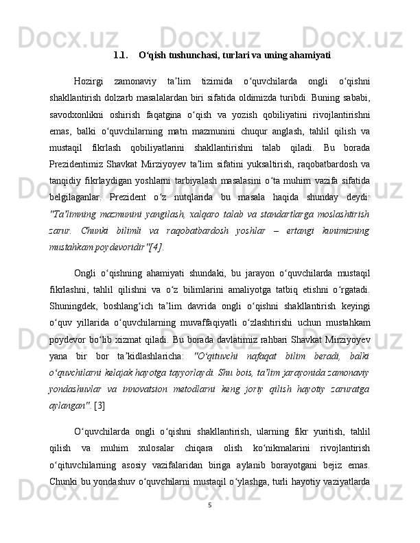 1.1. O qish tushunchasi, turlari va uning ahamiyatiʻ
Hozirgi   zamonaviy   ta lim   tizimida   o quvchilarda   ongli   o qishni	
ʼ ʻ ʻ
shakllantirish dolzarb masalalardan biri  sifatida oldimizda turibdi. Buning sababi,
savodxonlikni   oshirish   faqatgina   o qish   va   yozish   qobiliyatini   rivojlantirishni	
ʻ
emas,   balki   o quvchilarning   matn   mazmunini   chuqur   anglash,   tahlil   qilish   va	
ʻ
mustaqil   fikrlash   qobiliyatlarini   shakllantirishni   talab   qiladi.   Bu   borada
Prezidentimiz   Shavkat   Mirziyoyev   ta lim   sifatini   yuksaltirish,   raqobatbardosh   va	
ʼ
tanqidiy   fikrlaydigan   yoshlarni   tarbiyalash   masalasini   o ta   muhim   vazifa   sifatida	
ʻ
belgilaganlar.   Prezident   o z   nutqlarida   bu   masala   haqida   shunday   deydi:	
ʻ
"Ta limning   mazmunini   yangilash,   xalqaro   talab   va   standartlarga   moslashtirish	
ʼ
zarur.   Chunki   bilimli   va   raqobatbardosh   yoshlar   –   ertangi   kunimizning
mustahkam poydevoridir"[4] .
Ongli   o qishning   ahamiyati   shundaki,   bu   jarayon   o quvchilarda   mustaqil	
ʻ ʻ
fikrlashni,   tahlil   qilishni   va   o z   bilimlarini   amaliyotga   tatbiq   etishni   o rgatadi.	
ʻ ʻ
Shuningdek,   boshlang ich   ta lim   davrida   ongli   o qishni   shakllantirish   keyingi	
ʻ ʼ ʻ
o quv   yillarida   o quvchilarning   muvaffaqiyatli   o zlashtirishi   uchun   mustahkam	
ʻ ʻ ʻ
poydevor  bo lib  xizmat   qiladi.  Bu  borada  davlatimiz  rahbari   Shavkat  Mirziyoyev	
ʻ
yana   bir   bor   ta kidlashlaricha:  	
ʼ "O qituvchi   nafaqat   bilim   beradi,   balki	ʻ
o quvchilarni kelajak hayotga tayyorlaydi. Shu bois, ta lim jarayonida zamonaviy	
ʻ ʼ
yondashuvlar   va   innovatsion   metodlarni   keng   joriy   qilish   hayotiy   zaruratga
aylangan" . [3]
O quvchilarda   ongli   o qishni   shakllantirish,   ularning   fikr   yuritish,   tahlil	
ʻ ʻ
qilish   va   muhim   xulosalar   chiqara   olish   ko nikmalarini   rivojlantirish	
ʻ
o qituvchilarning   asosiy   vazifalaridan   biriga   aylanib   borayotgani   bejiz   emas.	
ʻ
Chunki bu yondashuv o quvchilarni mustaqil o ylashga, turli hayotiy vaziyatlarda	
ʻ ʻ
5 