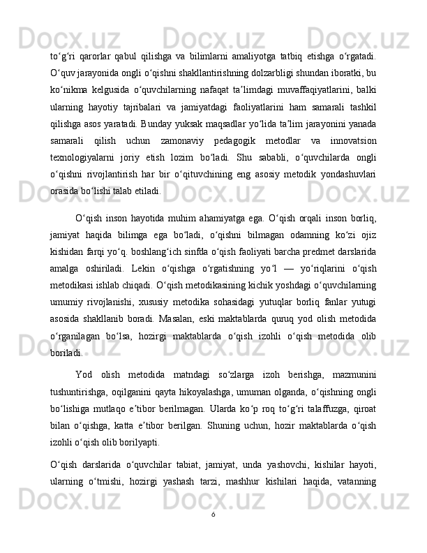 to g ri   qarorlar   qabul   qilishga   va   bilimlarni   amaliyotga   tatbiq   etishga   o rgatadi.ʻ ʻ ʻ
O quv jarayonida ongli o qishni shakllantirishning dolzarbligi shundan iboratki, bu
ʻ ʻ
ko nikma   kelgusida   o quvchilarning   nafaqat   ta limdagi   muvaffaqiyatlarini,   balki
ʻ ʻ ʼ
ularning   hayotiy   tajribalari   va   jamiyatdagi   faoliyatlarini   ham   samarali   tashkil
qilishga asos yaratadi. Bunday yuksak maqsadlar yo lida ta lim jarayonini yanada	
ʻ ʼ
samarali   qilish   uchun   zamonaviy   pedagogik   metodlar   va   innovatsion
texnologiyalarni   joriy   etish   lozim   bo ladi.   Shu   sababli,   o quvchilarda   ongli	
ʻ ʻ
o qishni   rivojlantirish   har   bir   o qituvchining   eng   asosiy   metodik   yondashuvlari	
ʻ ʻ
orasida bo lishi talab etiladi.	
ʻ
O qish   inson   hayotida   muhim   ahamiyatga   ega.   O qish   orqali   inson   borliq,	
ʻ ʻ
jamiyat   haqida   bilimga   ega   bo ladi,   o qishni   bilmagan   odamning   ko zi   ojiz	
ʻ ʻ ʻ
kishidan farqi yo q. boshlang ich sinfda o qish faoliyati barcha predmet darslarida	
ʻ ʻ ʻ
amalga   oshiriladi.   Lekin   o qishga   o rgatishning   yo l   —   yo riqlarini   o qish	
ʻ ʻ ʻ ʻ ʻ
metodikasi ishlab chiqadi. O qish metodikasining kichik yoshdagi o quvchilarning
ʻ ʻ
umumiy   rivojlanishi,   xususiy   metodika   sohasidagi   yutuqlar   borliq   fanlar   yutugi
asosida   shakllanib   boradi.   Masalan,   eski   maktablarda   quruq   yod   olish   metodida
o rganilagan   bo lsa,   hozirgi   maktablarda   o qish   izohli   o qish   metodida   olib	
ʻ ʻ ʻ ʻ
boriladi.
Yod   olish   metodida   matndagi   so zlarga   izoh   berishga,   mazmunini	
ʻ
tushuntirishga,  oqilganini  qayta  hikoyalashga,  umuman  olganda,  o qishning  ongli	
ʻ
bo lishiga   mutlaqo   e tibor   berilmagan.   Ularda   ko p   roq   to g ri   talaffuzga,   qiroat	
ʻ ʼ ʻ ʻ ʻ
bilan   o qishga,   katta   e tibor   berilgan.   Shuning   uchun,   hozir   maktablarda   o qish	
ʻ ʼ ʻ
izohli o qish olib borilyapti.
ʻ
O qish   darslarida   o quvchilar   tabiat,   jamiyat,   unda   yashovchi,   kishilar   hayoti,	
ʻ ʻ
ularning   o tmishi,   hozirgi   yashash   tarzi,   mashhur   kishilari   haqida,   vatanning	
ʻ
6 