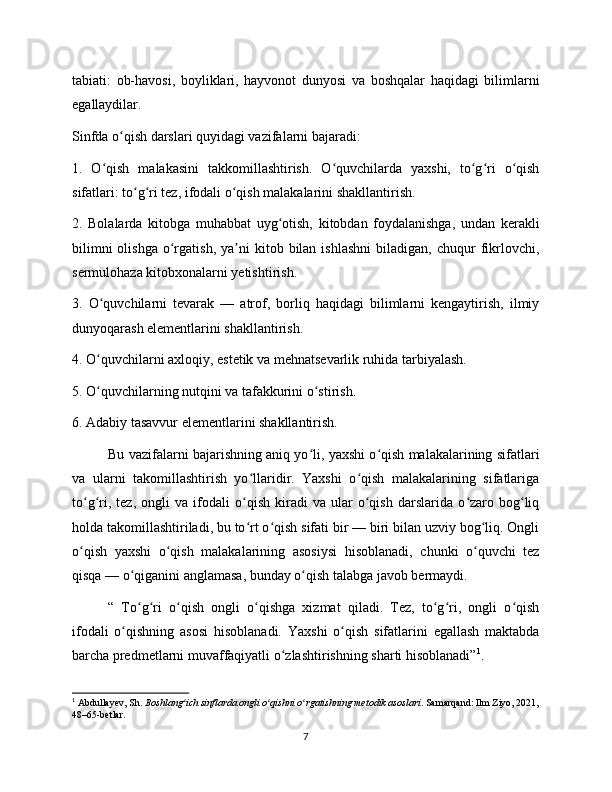 tabiati:   ob-havosi,   boyliklari,   hayvonot   dunyosi   va   boshqalar   haqidagi   bilimlarni
egallaydilar.
Sinfda o qish darslari quyidagi vazifalarni bajaradi:ʻ
1.   O qish   malakasini   takkomillashtirish.   O quvchilarda   yaxshi,   to g ri   o qish	
ʻ ʻ ʻ ʻ ʻ
sifatlari: to g ri tez, ifodali o qish malakalarini shakllantirish.	
ʻ ʻ ʻ
2.   Bolalarda   kitobga   muhabbat   uyg otish,   kitobdan   foydalanishga,   undan   kerakli	
ʻ
bilimni  olishga   o rgatish,   ya ni  kitob  bilan  ishlashni   biladigan,  chuqur   fikrlovchi,	
ʻ ʼ
sermulohaza kitobxonalarni yetishtirish.
3.   O quvchilarni   tevarak   —   atrof,   borliq   haqidagi   bilimlarni   kengaytirish,   ilmiy	
ʻ
dunyoqarash elementlarini shakllantirish.
4. O quvchilarni axloqiy, estetik va mehnatsevarlik ruhida tarbiyalash.
ʻ
5. O quvchilarning nutqini va tafakkurini o stirish.
ʻ ʻ
6. Adabiy tasavvur elementlarini shakllantirish.
Bu vazifalarni bajarishning aniq yo li, yaxshi o qish malakalarining sifatlari	
ʻ ʻ
va   ularni   takomillashtirish   yo llaridir.   Yaxshi   o qish   malakalarining   sifatlariga	
ʻ ʻ
to g ri,   tez,   ongli   va   ifodali   o qish   kiradi   va   ular   o qish   darslarida   o zaro   bog liq	
ʻ ʻ ʻ ʻ ʻ ʻ
holda takomillashtiriladi, bu to rt o qish sifati bir — biri bilan uzviy bog liq. Ongli	
ʻ ʻ ʻ
o qish   yaxshi   o qish   malakalarining   asosiysi   hisoblanadi,   chunki   o quvchi   tez	
ʻ ʻ ʻ
qisqa — o qiganini anglamasa, bunday o qish talabga javob bermaydi.	
ʻ ʻ
“   To g ri   o qish   ongli   o qishga   xizmat   qiladi.   Tez,   to g ri,   ongli   o qish
ʻ ʻ ʻ ʻ ʻ ʻ ʻ
ifodali   o qishning   asosi   hisoblanadi.   Yaxshi   o qish   sifatlarini   egallash   maktabda	
ʻ ʻ
barcha predmetlarni muvaffaqiyatli o zlashtirishning sharti hisoblanadi”	
ʻ 1
.
1
 Abdullayev, Sh.  Boshlang ich sinflarda ongli o qishni o rgatishning metodik asoslari	
ʻ ʻ ʻ . Samarqand: Ilm Ziyo, 2021,
48–65-betlar.
7