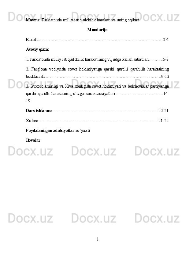 Mavzu:  Turkistonda milliy istiqlolchilik harakati va uning oqibati
Mun darija
Kirish ………………………………………………………….…………………2-4
Asosiy qism: 
1.Turkistonda milliy istiqlolchilik harakatining vujudga kelish sabablari…….....5-8
2.   Farg’ona   vodiysida   sovet   hokimiyatiga   qarshi   qurolli   qarshilik   harakatining
boshlanishi………………………………………………………………..……..9-13
3.   Buxoro amirligi va Xiva xonligida sovet hokimiyati va bolsheviklar partiyasiga
qarshi   qurolli   harakatning   o’ziga   xos   xususiyatlari………………….……..…..14-
19
Dars ishlanma …………………………………………………..…………….20-21
Xulosa …………………………………………………………………………21-22
Foydalanilgan adabiyotlar ro’yxati
Ilovalar
1 