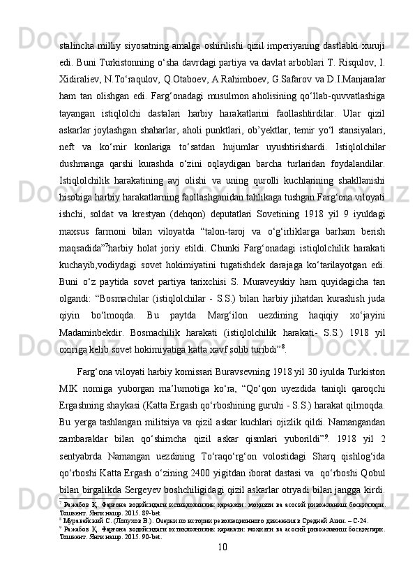 stalincha   milliy  siyosatning   amalga  oshirilishi   qizil   imperiyaning   dastlabki   xuruji
edi. Buni Turkistonning o‘sha davrdagi partiya va davlat arboblari T. Risqulov, I.
Xidiraliev, N.To‘raqulov, Q.Otaboev, A.Rahimboev, G.Safarov va D.I.Manjaralar
ham   tan   olishgan   edi.   Farg‘onadagi   musulmon   aholisining   qo‘llab-quvvatlashiga
tayangan   istiqlolchi   dastalari   harbiy   harakatlarini   faollashtirdilar.   Ular   qizil
askarlar   joylashgan   shaharlar,   aholi   punktlari,   ob’yektlar,   temir   yo‘l   stansiyalari,
neft   va   ko‘mir   konlariga   to‘satdan   hujumlar   uyushtirishardi.   Istiqlolchilar
dushmanga   qarshi   kurashda   o‘zini   oqlaydigan   barcha   turlaridan   foydalandilar.
Istiqlolchilik   harakatining   avj   olishi   va   uning   qurolli   kuchlarining   shakllanishi
hisobiga harbiy harakatlarning faollashganidan tahlikaga tushgan Farg‘ona viloyati
ishchi,   soldat   va   krestyan   (dehqon)   deputatlari   Sovetining   1918   yil   9   iyuldagi
maxsus   farmoni   bilan   viloyatda   “talon-taroj   va   o‘g‘irliklarga   barham   berish
maqsadida” 7
harbiy   holat   joriy   etildi.   Chunki   Farg‘onadagi   istiqlolchilik   harakati
kuchayib,vodiydagi   sovet   hokimiyatini   tugatishdek   darajaga   ko‘tarilayotgan   edi.
Buni   o‘z   paytida   sovet   partiya   tarixchisi   S.   Muraveyskiy   ham   quyidagicha   tan
olgandi:   “Bosmachilar   (istiqlolchilar   -   S.S.)   bilan   harbiy   jihatdan   kurashish   juda
qiyin   bo‘lmoqda.   Bu   paytda   Marg‘ilon   uezdining   haqiqiy   xo‘jayini
Madaminbekdir.   Bosmachilik   harakati   (istiqlolchilik   harakati-   S.S.)   1918   yil
oxiriga kelib sovet hokimiyatiga katta xavf solib turibdi” 8
. 
   Farg‘ona viloyati harbiy komissari Buravsevning 1918 yil 30 iyulda Turkiston
MIK   nomiga   yuborgan   ma’lumotiga   ko‘ra,   “Qo‘qon   uyezdida   taniqli   qaroqchi
Ergashning shaykasi (Katta Ergash qo‘rboshining guruhi - S.S.) harakat qilmoqda.
Bu   yerga   tashlangan   militsiya   va   qizil   askar   kuchlari   ojizlik   qildi.   Namangandan
zambaraklar   bilan   qo‘shimcha   qizil   askar   qismlari   yuborildi” 9
.   1918   yil   2
sentyabrda   Namangan   uezdining   To‘raqo‘rg‘on   volostidagi   Sharq   qishlog‘ida
qo‘rboshi Katta Ergash o‘zining 2400 yigitdan iborat dastasi  va   qo‘rboshi Qobul
bilan birgalikda Sergeyev boshchiligidagi qizil askarlar otryadi bilan jangga kirdi.
7
  Ражабов   Қ .   Фарғона   водийсидаги   истиқлолчилик   ҳаракати :   моҳияти   ва   асосий   ривожланиш   босқичлари .
Тошкент. Янги нашр. 2015. 89-bet
8
 Муравейский С. (Лопухов В.). Очерки по истории революционного движения в Средней Азии. – С-24.
9
  Ражабов   Қ.   Фарғона   водийсидаги   истиқлолчилик   ҳаракати:   моҳияти   ва   асосий   ривожланиш   босқичлари.
Тошкент. Янги нашр. 2015. 90-bet.
10 