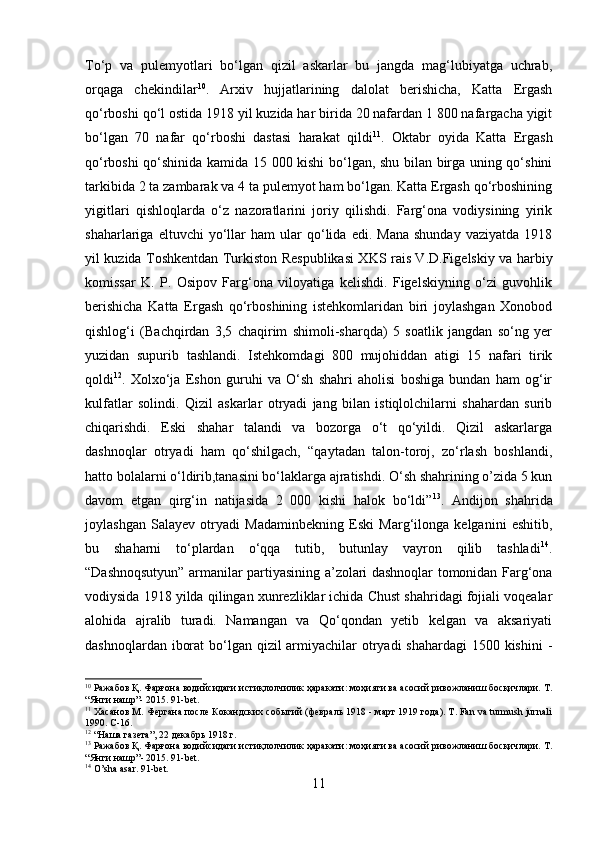 To‘p   va   pulemyotlari   bo‘lgan   qizil   askarlar   bu   jangda   mag‘lubiyatga   uchrab,
orqaga   chekindilar 10
.   Arxiv   hujjatlarining   dalolat   berishicha,   Katta   Ergash
qo‘rboshi qo‘l ostida 1918 yil kuzida har birida 20 nafardan 1 800 nafargacha yigit
bo‘lgan   70   nafar   qo‘rboshi   dastasi   harakat   qildi 11
.   Oktabr   oyida   Katta   Ergash
qo‘rboshi qo‘shinida kamida 15 000 kishi bo‘lgan, shu bilan birga uning qo‘shini
tarkibida 2 ta zambarak va 4 ta pulemyot ham bo‘lgan. Katta Ergash qo‘rboshining
yigitlari   qishloqlarda   o‘z   nazoratlarini   joriy   qilishdi.   Farg‘ona   vodiysining   yirik
shaharlariga  eltuvchi   yo‘llar   ham   ular   qo‘lida   edi.  Mana   shunday   vaziyatda   1918
yil kuzida Toshkentdan Turkiston Respublikasi XKS rais V.D.Figelskiy va harbiy
komissar   K.   P.   Osipov   Farg‘ona   viloyatiga   kelishdi.   Figelskiyning   o‘zi   guvohlik
berishicha   Katta   Ergash   qo‘rboshining   istehkomlaridan   biri   joylashgan   Xonobod
qishlog‘i   (Bachqirdan   3,5   chaqirim   shimoli-sharqda)   5   soatlik   jangdan   so‘ng   yer
yuzidan   supurib   tashlandi.   Istehkomdagi   800   mujohiddan   atigi   15   nafari   tirik
qoldi 12
.   Xolxo‘ja   Eshon   guruhi   va   O‘sh   shahri   aholisi   boshiga   bundan   ham   og‘ir
kulfatlar   solindi.   Qizil   askarlar   otryadi   jang   bilan   istiqlolchilarni   shahardan   surib
chiqarishdi.   Eski   shahar   talandi   va   bozorga   o‘t   qo‘yildi.   Qizil   askarlarga
dashnoqlar   otryadi   ham   qo‘shilgach,   “qaytadan   talon-toroj,   zo‘rlash   boshlandi,
hatto bolalarni o‘ldirib,tanasini bo‘laklarga ajratishdi. O‘sh shahrining o’zida 5 kun
davom   etgan   qirg‘in   natijasida   2   000   kishi   halok   bo‘ldi” 13
.   Andijon   shahrida
joylashgan   Salayev   otryadi   Madaminbekning   Eski   Marg‘ilonga   kelganini   eshitib,
bu   shaharni   to‘plardan   o‘qqa   tutib,   butunlay   vayron   qilib   tashladi 14
.
“Dashnoqsutyun” armanilar partiyasining a’zolari dashnoqlar tomonidan Farg‘ona
vodiysida 1918 yilda qilingan xunrezliklar ichida Chust shahridagi fojiali voqealar
alohida   ajralib   turadi.   Namangan   va   Qo‘qondan   yetib   kelgan   va   aksariyati
dashnoqlardan iborat  bo‘lgan qizil armiyachilar otryadi  shahardagi  1500 kishini  -
10
 Ражабов Қ. Фарғона водийсидаги истиқлолчилик ҳаракати: моҳияти ва асосий ривожланиш босқичлари. Т.
“Янги нашр”- 2015. 91-bet.
11
 Хасанов М. Фергана после Кокандских событий (февраль 1918 - март 1919 года). T. Fan va turmush jurnali
1990. С-16.
12
 “Наша газета”, 22 декабрь 1918 г.
13
 Ражабов Қ. Фарғона водийсидаги истиқлолчилик ҳаракати: моҳияти ва асосий ривожланиш босқичлари. Т .
“ Янги   нашр ”- 2015. 91-bet.
14
 O’sha asar. 91-bet.
11 