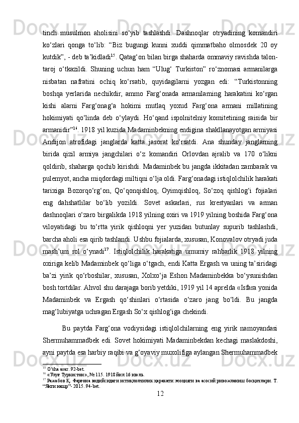 tinch   musulmon   aholisini   so‘yib   tashlashdi.   Dashnoqlar   otryadining   komandiri
ko‘zlari   qonga   to‘lib:   “Biz   bugungi   kunni   xuddi   qimmatbaho   olmosdek   20   oy
kutdik”, - deb ta’kidladi 15
. Qatag‘on bilan birga shaharda ommaviy ravishda talon-
taroj   o‘tkazildi.   Shuning   uchun   ham   “Ulug‘   Turkiston”   ro‘znomasi   armanilarga
nisbatan   nafratini   ochiq   ko‘rsatib,   quyidagilarni   yozgan   edi:   “Turkistonning
boshqa   yerlarida   nechikdir,   ammo   Farg‘onada   armanilarning   harakatini   ko‘rgan
kishi   alarni   Farg‘onag‘a   hokimi   mutlaq   yoxud   Farg‘ona   armani   millatining
hokimiyati   qo‘linda   deb   o‘ylaydi.   Ho‘qand   ispolnitelniy   komitetining   raisida   bir
armanidir” 16
. 1918 yil kuzida Madaminbekning endigina shakllanayotgan armiyasi
Andijon   atrofidagi   janglarda   katta   jasorat   ko‘rsatdi.   Ana   shunday   janglarning
birida   qizil   armiya   jangchilari   o‘z   komandiri   Orlovdan   ajralib   va   170   o‘likni
qoldirib, shaharga qochib kirishdi. Madaminbek bu jangda ikkitadan zambarak va
pulemyot, ancha miqdordagi miltiqni o‘lja oldi. Farg‘onadagi istiqlolchilik harakati
tarixiga   Bozorqo‘rg‘on,   Qo‘qonqishloq,   Oyimqishloq,   So‘zoq   qishlog‘i   fojialari
eng   dahshatlilar   bo‘lib   yozildi.   Sovet   askarlari,   rus   krestyanlari   va   arman
dashnoqlari o‘zaro birgalikda 1918 yilning oxiri va 1919 yilning boshida Farg‘ona
viloyatidagi   bu   to‘rtta   yirik   qishloqni   yer   yuzidan   butunlay   supurib   tashlashdi,
barcha aholi esa qirib tashlandi. Ushbu fojialarda, xususan, Konovalov otryadi juda
mash’um   rol   o‘ynadi 17
.   Istiqlolchilik   harakatiga   umumiy   rahbarlik   1918   yilning
oxiriga kelib Madaminbek qo‘liga o‘tgach, endi Katta Ergash va uning ta’siridagi
ba’zi   yirik   qo‘rboshilar,   xususan,   Xolxo‘ja   Eshon   Madaminbekka   bo‘ysunishdan
bosh tortdilar. Ahvol shu darajaga borib yetdiki, 1919 yil 14 aprelda «Isfara yonida
Madaminbek   va   Ergash   qo‘shinlari   o‘rtasida   o‘zaro   jang   bo‘ldi.   Bu   jangda
mag‘lubiyatga uchragan Ergash So‘x qishlog‘iga chekindi.  
        Bu   paytda   Farg‘ona   vodiysidagi   istiqlolchilarning   eng   yirik   namoyandasi
Shermuhammadbek   edi.   Sovet   hokimiyati   Madaminbekdan   kechagi   maslakdoshi,
ayni paytda esa harbiy raqibi va g‘oyaviy muxolifiga aylangan Shermuhammadbek
15
 O’sha asar. 92-bet. 
16
 « Улуғ   Туркистон », № 115. 1918  йил  16  июль .
17
  Ражабов   Қ .  Фарғона   водийсидаги   истиқлолчилик   ҳаракати :  моҳияти   ва   асосий   ривожланиш   босқичлари .  Т .
“ Янги   нашр ”- 2015. 94-bet.
12 