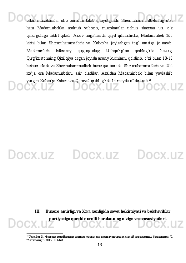 bilan   muzokaralar   olib   borishni   talab   qilayotgandi.   Shermuhammadbekning   o‘zi
ham   Madaminbekka   maktub   yuborib,   muzokaralar   uchun   shaxsan   uni   o‘z
qarorgohiga   taklif   qiladi.   Arxiv   hujjatlarida   qayd   qilinishicha,   Madaminbek   260
kishi   bilan   Shermuhammadbek   va   Xolxo‘ja   joylashgan   tog‘   orasiga   jo‘naydi.
Madaminbek   Isfarasoy   qirg‘og‘idagi   Uchqo‘rg‘on   qishlog‘ida   hozirgi
Qirg‘izistonning Qizilqiya degan joyida asosiy kuchlarni qoldirib, o‘zi bilan 10-12
kishini   oladi   va   Shermuhammadbek   huzuriga   boradi.   Shermuhammadbek   va   Xol
xo‘ja   esa   Madaminbekni   asir   oladilar.   Azaldan   Madaminbek   bilan   yovlashib
yurgan Xolxo‘ja Eshon uni Qorovul qishlog‘ida 14 mayda o‘ldirtiradi 18
.
III. Buxoro amirligi va Xiva xonligida sovet hokimiyati va bolsheviklar
partiyasiga qarshi qurolli harakatning o’ziga xos xususiyatlari. 
18
  Ражабов   Қ .  Фарғона   водийсидаги   истиқлолчилик   ҳаракати :  моҳияти   ва   асосий   ривожланиш   босқичлари .  Т.
“Янги нашр”- 2015. 113-bet.
13 