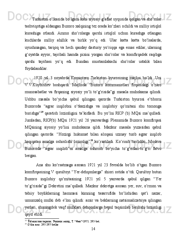        Turkiston o‘lkasida bo‘lgani kabi siyosiy g‘aflat uyqusida qolgan va sho‘rolar
tashviqotiga aldangan Buxoro xalqining tez orada ko‘zlari ochildi va milliy istiqlol
kurashiga   otlandi.   Ammo   sho‘rolarga   qarshi   istiqlol   uchun   kurashga   otlangan
kuchlarda   milliy   ahillik   va   birlik   yo‘q   edi.   Ular   katta   katta   bo‘lsalarda,
uyushmagan,   tarqoq   va   hech   qanday   dasturiy   yo‘riqqa   ega   emas   edilar,   ularning
g‘oyatda   ayyor,   tajribali   hamda   pixini   yorgan   sho‘rolar   va   komfirqadek   raqibga
qarshi   tajribasi   yo‘q   edi.   Bundan   mustamlakachi   sho‘rolar   ustalik   bilan
foydalandilar. 
          1920   yil   3   noyabrda   Komintern   Turkiston   byurosining   majlisi   bo‘ldi.   Uni
V.V.Kuybishev   boshqardi.   Majlisda   “Buxoro   kommunistlari   firqasidagi   o‘zaro
munosabatlar   va   firqaning   siyosiy   yo‘li   to‘g‘risida”gi   masala   muhokama   qilindi.
Ushbu   masala   bo‘yicha   qabul   qilingan   qarorda   Turkiston   byurosi   e’tiborni
Buxoroda   “agrar   inqilobni   o‘tkazishga   va   inqilobiy   qo‘mitani   shu   tomonga
burishga” 19
  qaratish   lozimligini   ta’kidladi.   Bu   yo‘lni   RKP   (b)   MQsi   ma’qulladi.
Jumladan,   RKP(b)   MQsi   1921   yil   26   yanvardagi   Plenumida   Buxoro   komfirqasi
MQsining   siyosiy   yo‘lini   muhokama   qildi.   Mazkur   masala   yuzasidan   qabul
qilingan   qarorda:   “Hozirgi   hukumat   bilan   aloqani   uzmay   turib   agrar   inqilob
haqiqatan   amalga   oshirilishi   lozimligi” 20
  ko‘rsatiladi.   Ko‘rinib   turibdiki,   Moskva
Buxoroda   “agrar   inqilob”ni   amalga   oshirish   bo‘yicha   to‘g‘ridan-to‘g‘ri   fatvo
bergan. 
            Ana   shu   ko‘rsatmaga   asosan   1921   yil   23   fevralda   bo‘lib   o‘tgan   Buxoro
komfirqasining V qurultoyi “Yer-dehqonlarga” shiori ostida o‘tdi. Qurultoy butun
Buxoro   inqilobiy   qo‘mitasining   1921   yil   5   yanvarda   qabul   qilgan   “Yer
to‘g‘risida”gi   Dekretini   ma’qulladi.   Mazkur   dekretga   asosan   yer,   suv,   o‘rmon   va
tabiiy   boyliklarning   hammasi   kimning   tasarrufida   bo‘lishidan   qat’i   nazar,
umumxalq   mulki   deb   e’lon   qilindi:   amir   va   beklarning   natsionalizatsiya   qilingan
yerlari,  shuningdek  vaqf   mulklari   dehqonlarga bepul   taqsimlab  berilishi  lozimligi
qayd etildi. 
19
 Ўзбекистон тарихи. Учинчи жилд,  T . “Фан”-1971. 295- bet .
20
  O ’ sha   asar . 295-297- betlar
14 