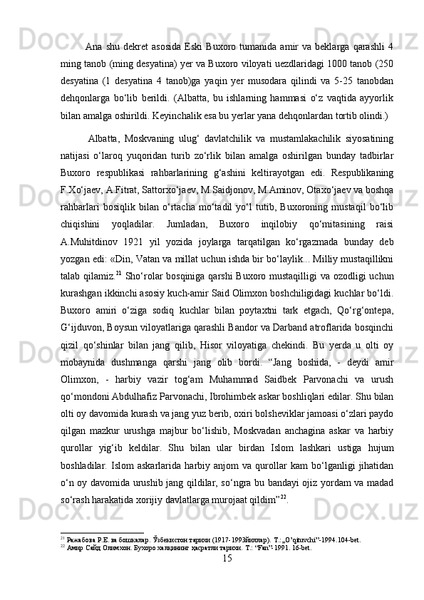               Ana   shu   dekret   asosida   Eski   Buxoro  tumanida   amir   va  beklarga   qarashli   4
ming tanob (ming desyatina) yer va Buxoro viloyati uezdlaridagi 1000 tanob (250
desyatina   (1   desyatina   4   tanob)ga   yaqin   yer   musodara   qilindi   va   5-25   tanobdan
dehqonlarga   bo‘lib   berildi.   (Albatta,   bu   ishlarning   hammasi   o‘z   vaqtida   ayyorlik
bilan amalga oshirildi. Keyinchalik esa bu yerlar yana dehqonlardan tortib olindi.) 
            Albatta,   Moskvaning   ulug‘   davlatchilik   va   mustamlakachilik   siyosatining
natijasi   o‘laroq   yuqoridan   turib   zo‘rlik   bilan   amalga   oshirilgan   bunday   tadbirlar
Buxoro   respublikasi   rahbarlarining   g‘ashini   keltirayotgan   edi.   Respublikaning
F.Xo‘jaev, A.Fitrat, Sattorxo‘jaev, M.Saidjonov, M.Aminov, Otaxo‘jaev va boshqa
rahbarlari   bosiqlik   bilan   o‘rtacha   mo‘tadil   yo‘l   tutib,   Buxoroning   mustaqil   bo‘lib
chiqishini   yoqladilar.   Jumladan,   Buxoro   inqilobiy   qo‘mitasining   raisi
A.Muhitdinov   1921   yil   yozida   joylarga   tarqatilgan   ko‘rgazmada   bunday   deb
yozgan edi: «Din, Vatan va millat uchun ishda bir bo‘laylik... Milliy mustaqillikni
talab qilamiz. 21
  Sho‘rolar  bosqiniga qarshi  Buxoro mustaqilligi  va ozodligi  uchun
kurashgan ikkinchi asosiy kuch-amir Said Olimxon boshchiligidagi kuchlar bo‘ldi.
Buxoro   amiri   o‘ziga   sodiq   kuchlar   bilan   poytaxtni   tark   etgach,   Qo‘rg‘ontepa,
G‘ijduvon, Boysun viloyatlariga qarashli Bandor va Darband atroflarida bosqinchi
qizil   qo‘shinlar   bilan   jang   qilib,   Hisor   viloyatiga   chekindi.   Bu   yerda   u   olti   oy
mobaynida   dushmanga   qarshi   jang   olib   bordi.   “Jang   boshida,   -   deydi   amir
Olimxon,   -   harbiy   vazir   tog‘am   Muhammad   Saidbek   Parvonachi   va   urush
qo‘mondoni Abdulhafiz Parvonachi, Ibrohimbek askar boshliqlari edilar. Shu bilan
olti oy davomida kurash va jang yuz berib, oxiri bolsheviklar jamoasi o‘zlari paydo
qilgan   mazkur   urushga   majbur   bo‘lishib,   Moskvadan   anchagina   askar   va   harbiy
qurollar   yig‘ib   keldilar.   Shu   bilan   ular   birdan   Islom   lashkari   ustiga   hujum
boshladilar.   Islom   askarlarida   harbiy   anjom   va   qurollar   kam   bo‘lganligi   jihatidan
o‘n oy davomida urushib jang qildilar, so‘ngra bu bandayi ojiz yordam va madad
so‘rash harakatida xorijiy davlatlarga murojaat qildim” 22
. 
21
 Ражабова Р.Е. ва бошкалар. Ўзбекистон тарихи (1917-1993йиллар).  T .:,, O ’ qituvchi ”-1994.104- bet .
22
 Амир Сайд Олимхон. Бухоро халқининг ҳасратли тарихи.  T.: “Fan”-1991. 16-bet.
15 