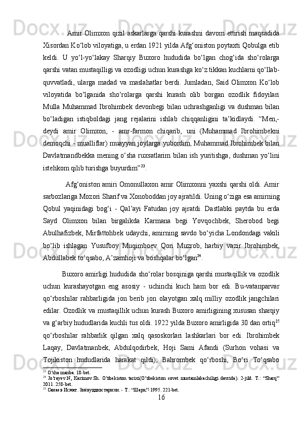                    Amir  Olimxon qizil  askarlarga qarshi  kurashni  davom ettirish maqsadida
Xisordan Ko‘lob viloyatiga, u erdan 1921 yilda Afg‘oniston poytaxti Qobulga etib
keldi.   U   yo‘l-yo‘lakay   Sharqiy   Buxoro   hududida   bo‘lgan   chog‘ida   sho‘rolarga
qarshi vatan mustaqilligi va ozodligi uchun kurashga ko‘z tikkan kuchlarni qo‘llab-
quvvatladi,   ularga   madad   va   maslahatlar   berdi.   Jumladan,   Said   Olimxon   Ko‘lob
viloyatida   bo‘lganida   sho‘rolarga   qarshi   kurash   olib   borgan   ozodlik   fidoyilari
Mulla   Muhammad   Ibrohimbek   devonbegi   bilan   uchrashganligi   va   dushman   bilan
bo‘ladigan   istiqboldagi   jang   rejalarini   ishlab   chiqqanligini   ta’kidlaydi.   “Men,-
deydi   amir   Olimxon,   -   amr-farmon   chiqarib,   uni   (Muhammad   Ibrohimbekni
demoqchi - mualliflar) muayyan joylarga yubordim. Muhammad Ibrohimbek bilan
Davlatmandbekka mening o‘sha ruxsatlarim bilan ish yuritishga, dushman yo‘lini
istehkom qilib turishga buyurdim” 23
. 
                   Afg‘oniston amiri Omonullaxon amir Olimxonni yaxshi qarshi oldi. Amir
sarbozlariga Mozori Sharif va Xonoboddan joy ajratildi. Uning o‘ziga esa amirning
Qobul   yaqinidagi   bog‘i   -   Qal’ayi   Fatudan   joy   ajratdi.   Dastlabki   paytda   bu   erda
Sayd   Olimxon   bilan   birgalikda   Karmana   begi   Yovqochbek,   Sherobod   begi
Abulhafizbek,  Mirfattohbek  udaychi, amirning savdo  bo‘yicha  Londondagi   vakili
bo‘lib   ishlagan   Yusufboy   Muqimboev   Qori   Muzrob,   harbiy   vazir   Ibrohimbek,
Abdullabek to‘qsabo, A’zamhoji va boshqalar bo‘lgan 24
. 
          Buxoro amirligi hududida sho‘rolar bosqiniga qarshi mustaqillik va ozodlik
uchun   kurashayotgan   eng   asosiy   -   uchinchi   kuch   ham   bor   edi.   Bu-vatanparvar
qo‘rboshilar   rahbarligida   jon   berib   jon   olayotgan   xalq   milliy   ozodlik   jangchilari
edilar. Ozodlik va mustaqillik uchun kurash Buxoro amirligining xususan sharqiy
va g‘arbiy hududlarida kuchli tus oldi. 1922 yilda Buxoro amirligida 30 dan ortiq 25
qo‘rboshilar   rahbarlik   qilgan   xalq   qasoskorlari   lashkarlari   bor   edi.   Ibrohimbek
Laqay,   Davlatmanbek,   Abdulqodirbek,   Hoji   Sami   Afandi   (Surhon   vohasi   va
Tojikiston   hududlarida   harakat   qildi),   Bahrombek   qo‘rboshi,   Bo‘ri   To‘qsabo
23
 O’sha manba. 18-bet.
24
  Jo’rayev.N,   Karimov.Sh.   O’zbekiston   tarixi(O’zbekiston   sovet   mustamlakachiligi   davrida).   2-jild.   T.:   “Sharq”
2011. 258-bet.
25
  Санаев   Исмат .  Зиёвуддин   тарихи . -  Т .: “ Шарқ ”-1995. 221-bet.
16 