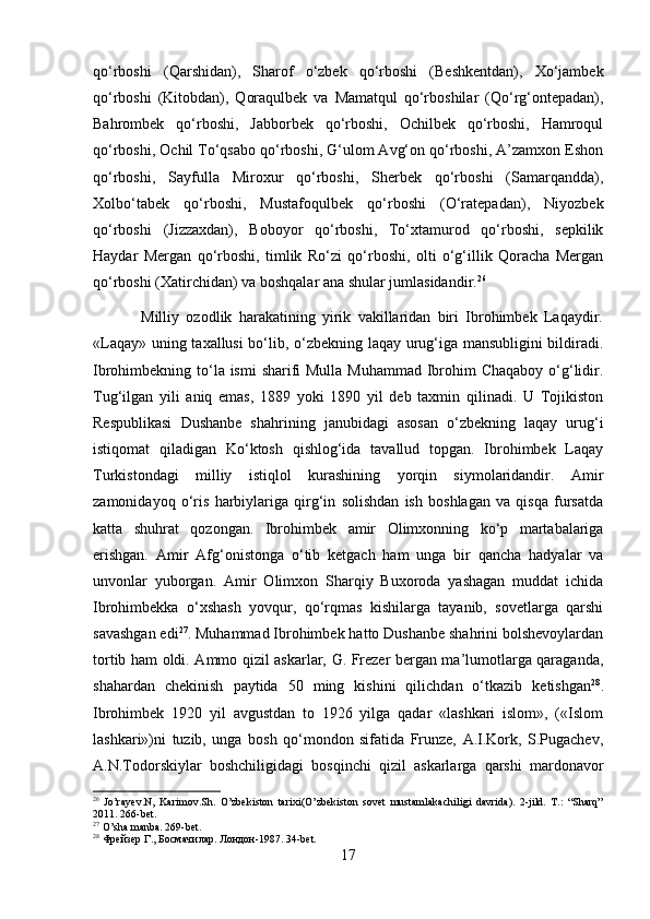 qo‘rboshi   (Qarshidan),   Sharof   o‘zbek   qo‘rboshi   (Beshkentdan),   Xo‘jambek
qo‘rboshi   (Kitobdan),   Qoraqulbek   va   Mamatqul   qo‘rboshilar   (Qo‘rg‘ontepadan),
Bahrombek   qo‘rboshi,   Jabborbek   qo‘rboshi,   Ochilbek   qo‘rboshi,   Hamroqul
qo‘rboshi, Ochil To‘qsabo qo‘rboshi, G‘ulom Avg‘on qo‘rboshi, A’zamxon Eshon
qo‘rboshi,   Sayfulla   Miroxur   qo‘rboshi,   Sherbek   qo‘rboshi   (Samarqandda),
Xolbo‘tabek   qo‘rboshi,   Mustafoqulbek   qo‘rboshi   (O‘ratepadan),   Niyozbek
qo‘rboshi   (Jizzaxdan),   Boboyor   qo‘rboshi,   To‘xtamurod   qo‘rboshi,   sepkilik
Haydar   Mergan   qo‘rboshi,   timlik   Ro‘zi   qo‘rboshi,   olti   o‘g‘illik   Qoracha   Mergan
qo‘rboshi (Xatirchidan) va boshqalar ana shular jumlasidandir. 26
 
              Milliy   ozodlik   harakatining   yirik   vakillaridan   biri   Ibrohimbek   Laqaydir.
«Laqay» uning taxallusi bo‘lib, o‘zbekning laqay urug‘iga mansubligini bildiradi.
Ibrohimbekning to‘la ismi  sharifi Mulla Muhammad  Ibrohim Chaqaboy o‘g‘lidir.
Tug‘ilgan   yili   aniq   emas,   1889   yoki   1890   yil   deb   taxmin   qilinadi.   U   Tojikiston
Respublikasi   Dushanbe   shahrining   janubidagi   asosan   o‘zbekning   laqay   urug‘i
istiqomat   qiladigan   Ko‘ktosh   qishlog‘ida   tavallud   topgan.   Ibrohimbek   Laqay
Turkistondagi   milliy   istiqlol   kurashining   yorqin   siymolaridandir.   Amir
zamonidayoq   o‘ris   harbiylariga   qirg‘in   solishdan   ish   boshlagan   va   qisqa   fursatda
katta   shuhrat   qozongan.   Ibrohimbek   amir   Olimxonning   ko‘p   martabalariga
erishgan.   Amir   Afg‘onistonga   o‘tib   ketgach   ham   unga   bir   qancha   hadyalar   va
unvonlar   yuborgan.   Amir   Olimxon   Sharqiy   Buxoroda   yashagan   muddat   ichida
Ibrohimbekka   o‘xshash   yovqur,   qo‘rqmas   kishilarga   tayanib,   sovetlarga   qarshi
savashgan edi 27
. Muhammad Ibrohimbek hatto Dushanbe shahrini bolshevoylardan
tortib ham oldi. Ammo qizil askarlar, G. Frezer bergan ma’lumotlarga qaraganda,
shahardan   chekinish   paytida   50   ming   kishini   qilichdan   o‘tkazib   ketishgan 28
.
Ibrohimbek   1920   yil   avgustdan   to   1926   yilga   qadar   «lashkari   islom»,   («Islom
lashkari»)ni   tuzib,   unga   bosh   qo‘mondon   sifatida   Frunze,   A.I.Kork,   S.Pugachev,
A.N.Todorskiylar   boshchiligidagi   bosqinchi   qizil   askarlarga   qarshi   mardonavor
26
  Jo’rayev.N,   Karimov.Sh.   O’zbekiston   tarixi(O’zbekiston   sovet   mustamlakachiligi   davrida).   2-jild.   T.:   “Sharq”
2011. 266-bet.
27
 O’sha manba. 269-bet.
28
  Фрейзер   Г .,  Босмачилар .  Лондон -1987. 34-bet.
17 