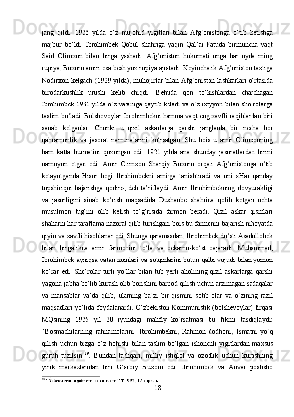 jang   qildi.   1926   yilda   o‘z   mujohid   yigitlari   bilan   Afg‘onistonga   o‘tib   ketishga
majbur   bo‘ldi.   Ibrohimbek   Qobul   shahriga   yaqin   Qal’ai   Fatuda   birmuncha   vaqt
Said   Olimxon   bilan   birga   yashadi.   Afg‘oniston   hukumati   unga   har   oyda   ming
rupiya, Buxoro amiri esa besh yuz rupiya ajratadi. Keyinchalik Afg‘oniston taxtiga
Nodirxon kelgach (1929 yilda), muhojirlar bilan Afg‘oniston lashkarlari o‘rtasida
birodarkushlik   urushi   kelib   chiqdi.   Behuda   qon   to‘kishlardan   charchagan
Ibrohimbek 1931 yilda o‘z vataniga qaytib keladi va o‘z ixtyyori bilan sho‘rolarga
taslim bo‘ladi. Bolshevoylar Ibrohimbekni hamma vaqt eng xavfli raqiblardan biri
sanab   kelganlar.   Chunki   u   qizil   askarlarga   qarshi   janglarda   bir   necha   bor
qahramonlik   va   jasorat   namunalarini   ko‘rsatgan.   Shu   bois   u   amir   Olimxonning
ham   katta   hurmatini   qozongan   edi.   1921   yilda   ana   shunday   jasoratlardan   birini
namoyon   etgan   edi.   Amir   Olimxon   Sharqiy   Buxoro   orqali   Afg‘onistonga   o‘tib
ketayotganda   Hisor   begi   Ibrohimbekni   amirga   tanishtiradi   va   uni   «Har   qanday
topshiriqni   bajarishga   qodir»,   deb   ta’riflaydi.   Amir   Ibrohimbekning   dovyurakligi
va   jasurligini   sinab   ko‘rish   maqsadida   Dushanbe   shahrida   qolib   ketgan   uchta
musulmon   tug‘ini   olib   kelish   to‘g‘risida   farmon   beradi.   Qizil   askar   qismlari
shaharni har taraflama nazorat qilib turishgani bois bu farmonni bajarish nihoyatda
qiyin va xavfli hisoblanar edi. Shunga qaramasdan, Ibrohimbek do‘sti Asadullobek
bilan   birgalikda   amir   farmonini   to‘la   va   bekamu-ko‘st   bajaradi.   Muhammad,
Ibrohimbek ayniqsa vatan xoinlari va sotqinlarini butun qalbi vujudi bilan yomon
ko‘rar   edi.   Sho‘rolar   turli   yo‘llar   bilan   tub   yerli   aholining   qizil   askarlarga   qarshi
yagona jabha bo‘lib kurash olib borishini barbod qilish uchun arzimagan sadaqalar
va   mansablar   va’da   qilib,   ularning   ba’zi   bir   qismini   sotib   olar   va   o‘zining   razil
maqsadlari  yo‘lida foydalanardi. O‘zbekiston  Kommunistik  (bolshevoylar)  firqasi
MQsining   1925   yil   30   iyundagi   mahfiy   ko‘rsatmasi   bu   fikrni   tasdiqlaydi:
“Bosmachilarning   rahnamolarini:   Ibrohimbekni,   Rahmon   dodhoni,   Ismatni   yo‘q
qilish   uchun   bizga   o‘z   hohishi   bilan   taslim   bo‘lgan   ishonchli   yigitlardan   maxsus
guruh   tuzilsin” 29
.   Bundan   tashqari,   milliy   istiqlol   va   ozodlik   uchun   kurashning
yirik   markazlaridan   biri   G‘arbiy   Buxoro   edi.   Ibrohimbek   va   Anvar   poshsho
29
 “Ўзбекистон адабиёти ва санъати”. T -1992, 17 апрель.
18 