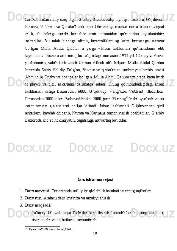 harakatlaridan ruhiy oziq olgan G‘arbiy Buxoro xalqi, ayniqsa, Buxoro, G‘ijduvon,
Parmez,  Vobkent   va Qorako‘l  ahli   amir   Olimxonga maxsus   noma  bilan  murojaat
qilib,   sho‘rolarga   qarshi   kurashda   amir   tomonidan   qo‘mondon   tayinlanishini
so‘radilar.   Bu   talab   hisobga   olinib,   buxoroliklarning   katta   hurmatiga   sazovor
bo‘lgan   Mulla   Abdul   Qahhor   u   yerga   «Islom   lashkarlari   qo‘mondoni»   etib
tayinlanadi.   Buxoro   amirining   bu   to‘g‘ridagi   nomasini   1922   yil   12   mayda   Anvar
poshshoning   vakili   turk   zobiti   Usmon   Afandi   olib   kelgan.   Mulla   Abdul   Qahhor
huzurida  Zakiy Validiy To‘g‘on, Buxoro xalq sho‘rolar  jumhuriyati  harbiy noziri
Abduholiq Orifov va boshqalar bo‘lgan. Mulla Abdul Qahhor tez orada katta kuch
to‘playdi   va   qizil   askarlarni   dahshatga   soladi.   Uning   qo‘mondonligidagi   islom
lashkarlari   safiga   Buxorodan   6000,   G‘ijduvop,   Vang‘oze,   Vobkent,   Shofirkon,
Parmezdan 2000 tadan, Bahovaddindan 2000, jami 25 ming 30
 kishi uyushadi va bir
qator   tarixiy   g‘alabalarni   qo‘lga   kiritadi.   Islom   lashkarlari   G‘ijduvondan   qizil
askarlarni haydab chiqarib, Nurota va Karmana tomon yurish boshladilar, G‘arbiy
Buxoroda sho‘ro hokimiyatini tugatishga muvaffaq bo‘ldilar.
Dars ishlanma rejasi
1. Dars mavzusi : Turkistonda milliy istiqlolchilik harakati va uning oqibatlari
2. Dars turi : Aralash dars (ma'ruza va amaliy ishlash)
3. Dars maqsadi :
o Ta'limiy: O'quvchilarga Turkistonda milliy istiqlolchilik harakatining sabablari,
rivojlanishi va oqibatlarini tushuntirish.
30
 “Гулистон”, 1991 йил, 2-сон, 6-bet.
19 