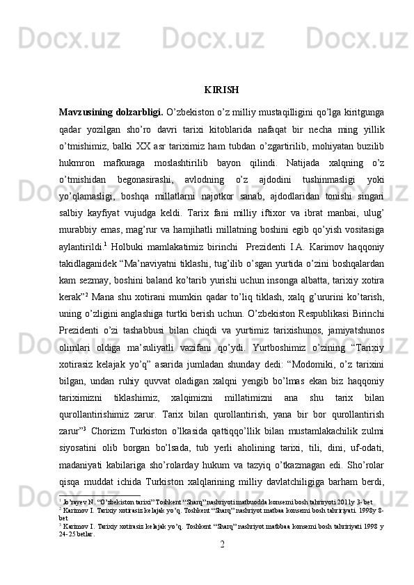 KIRISH 
Mavzusining dolzarbligi.   O’zbekiston o’z milliy mustaqilligini qo’lga kiritgunga
qadar   yozilgan   sho’ro   davri   tarixi   kitoblarida   nafaqat   bir   necha   ming   yillik
o’tmishimiz,   balki   XX   asr   tariximiz   ham   tubdan   o’zgartirilib,   mohiyatan   buzilib
hukmron   mafkuraga   moslashtirilib   bayon   qilindi.   Natijada   xalqning   o’z
o’tmishidan   begonasirashi,   avlodning   o’z   ajdodini   tushinmasligi   yoki
yo’qlamasligi,   boshqa   millatlarni   najotkor   sanab,   ajdodlaridan   tonishi   singari
salbiy   kayfiyat   vujudga   keldi.   Tarix   fani   milliy   iftixor   va   ibrat   manbai,   ulug’
murabbiy   emas,   mag’rur   va   hamjihatli   millatning   boshini   egib   qo’yish   vositasiga
aylantirildi. 1
  Holbuki   mamlakatimiz   birinchi     Prezidenti   I.A.   Karimov   haqqoniy
takidlaganidek “Ma’naviyatni tiklashi, tug’ilib o’sgan yurtida o’zini boshqalardan
kam sezmay,  boshini  baland ko’tarib yurishi uchun insonga albatta, tarixiy xotira
kerak” 2
  Mana   shu   xotirani   mumkin   qadar   to’liq   tiklash,   xalq   g’ururini   ko’tarish,
uning o’zligini  anglashiga  turtki  berish  uchun.  O’zbekiston  Respublikasi  Birinchi
Prezidenti   o’zi   tashabbusi   bilan   chiqdi   va   yurtimiz   tarixishunos,   jamiyatshunos
olimlari   oldiga   ma’suliyatli   vazifani   qo’ydi.   Yurtboshimiz   o’zining   “Tarixiy
xotirasiz   kelajak   yo’q”   asarida   jumladan   shunday   dedi:   “Modomiki,   o’z   tarixini
bilgan,   undan   ruhiy   quvvat   oladigan   xalqni   yengib   bo’lmas   ekan   biz   haqqoniy
tariximizni   tiklashimiz,   xalqimizni   millatimizni   ana   shu   tarix   bilan
qurollantirishimiz   zarur.   Tarix   bilan   qurollantirish,   yana   bir   bor   qurollantirish
zarur” 3
  Chorizm   Turkiston   o’lkasida   qattiqqo’llik   bilan   mustamlakachilik   zulmi
siyosatini   olib   borgan   bo’lsada,   tub   yerli   aholining   tarixi,   tili,   dini,   uf-odati,
madaniyati   kabilariga   sho’rolarday   hukum   va   tazyiq   o’tkazmagan   edi.   Sho’rolar
qisqa   muddat   ichida   Turkiston   xalqlarining   milliy   davlatchiligiga   barham   berdi,
1
  Jo’rayev N. “O’zbekiston tarixi” Toshkent “Sharq” nashriyoti matbuodda konserni bosh tahriryoti 2011y 3- bet
2
 Karimov I. Tarixiy xotirasiz kelajak yo’q. Toshkent “Sharq” nashriyot matbaa konserni bosh tahririyati. 1998y 8-
bet
3
  Karimov I. Tarixiy xotirasiz  kelajak  yo’q. Toshkent  “Sharq” nashriyot matbbaa konserni  bosh tahririyati  1998 y
24-25 betlar.
2 