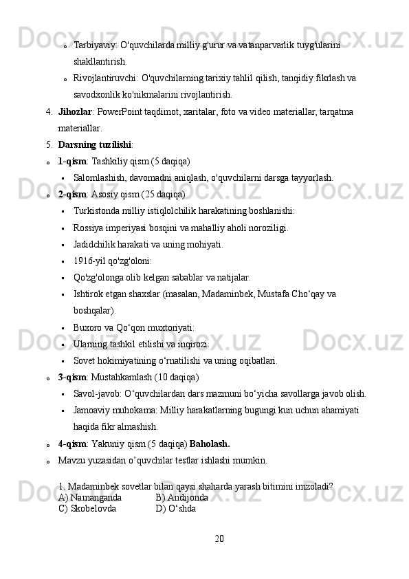 o Tarbiyaviy: O'quvchilarda milliy g'urur va vatanparvarlik tuyg'ularini 
shakllantirish.
o Rivojlantiruvchi: O'quvchilarning tarixiy tahlil qilish, tanqidiy fikrlash va 
savodxonlik ko'nikmalarini rivojlantirish.
4. Jihozlar : PowerPoint taqdimot, xaritalar, foto va video materiallar, tarqatma 
materiallar.
5. Darsning tuzilishi :
o 1-qism : Tashkiliy qism (5 daqiqa)
 Salomlashish, davomadni aniqlash, o'quvchilarni darsga tayyorlash.
o 2-qism : Asosiy qism (25 daqiqa)
 Turkistonda milliy istiqlolchilik harakatining boshlanishi:
 Rossiya imperiyasi bosqini va mahalliy aholi noroziligi.
 Jadidchilik harakati va uning mohiyati.
 1916-yil qo'zg'oloni:
 Qo'zg'olonga olib kelgan sabablar va natijalar.
 Ishtirok etgan shaxslar (masalan, Madaminbek, Mustafa Cho‘qay va 
boshqalar).
 Buxoro va Qo‘qon muxtoriyati:
 Ularning tashkil etilishi va inqirozi.
 Sovet hokimiyatining o‘rnatilishi va uning oqibatlari.
o 3-qism : Mustahkamlash (10 daqiqa)
 Savol-javob: O‘quvchilardan dars mazmuni bo‘yicha savollarga javob olish.
 Jamoaviy muhokama: Milliy harakatlarning bugungi kun uchun ahamiyati 
haqida fikr almashish.
o 4-qism : Yakuniy qism (5 daqiqa)  Baholash.
o Mavzu yuzasidan o’quvchilar testlar ishlashi mumkin.
1. Madaminbek sovetlar bilan qaysi shaharda yarash bitimini imzoladi?
A) Namanganda B) Andijonda
C) Skobelovda D) O‘shda
20 