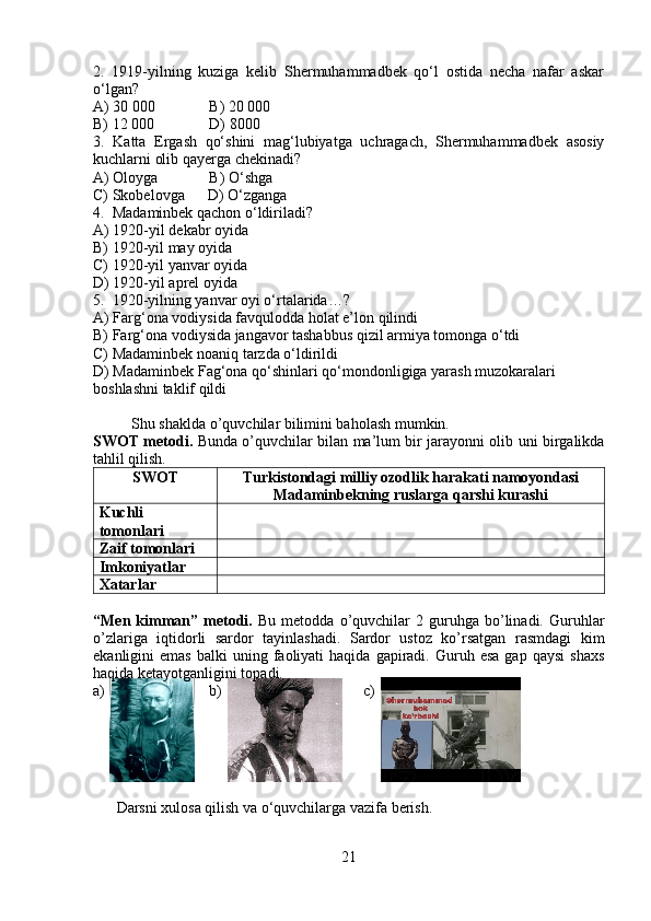 2.   1919-yilning   kuziga   kelib   Shermuhammadbek   qo‘l   ostida   necha   nafar   askar
o‘lgan?
A) 30 000 B) 20   000
B) 12 000 D) 8000
3.   Katta   Ergash   qo‘shini   mag‘lubiyatga   uchragach,   Shermuhammadbek   asosiy
kuchlarni olib qayerga chekinadi?
A) Oloyga B) O‘shga
C) Skobelovga      D) O‘zganga
4.  Madaminbek qachon o‘ldiriladi?
A) 1920-yil dekabr oyida
B) 1920-yil may oyida
C) 1920-yil yanvar oyida
D) 1920-yil aprel oyida
5.  1920-yilning yanvar oyi o‘rtalarida…?
A) Farg‘ona vodiysida favqulodda holat e’lon qilindi
B) Farg‘ona vodiysida jangavor tashabbus qizil armiya tomonga o‘tdi
C) Madaminbek noaniq tarzda o‘ldirildi
D) Madaminbek Fag‘ona qo‘shinlari qo‘mondonligiga yarash muzokaralari
boshlashni taklif qildi
     
          Shu shaklda o’quvchilar bilimini baholash mumkin. 
SWOT metodi.   Bunda o’quvchilar bilan ma’lum bir jarayonni olib uni birgalikda
tahlil qilish. 
SWOT Turkistondagi milliy ozodlik harakati namoyondasi
Madaminbekning ruslarga qarshi kurashi
Kuchli
tomonlari
Zaif tomonlari
Imkoniyatlar
Xatarlar
“Men  kimman”   metodi.   Bu   metodda  o’quvchilar   2   guruhga   bo’linadi.   Guruhlar
o’zlariga   iqtidorli   sardor   tayinlashadi.   Sardor   ustoz   ko’rsatgan   rasmdagi   kim
ekanligini   emas   balki   uning  faoliyati  haqida  gapiradi.  Guruh  esa   gap  qaysi  shaxs
haqida ketayotganligini topadi. 
a)                     b)                                     c) 
                
Darsni xulosa qilish va o‘quvchilarga vazifa berish.
21 