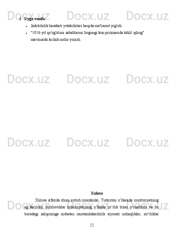 6. Uyga vazifa :
o Jadidchilik harakati yetakchilari haqida ma'lumot yig'ish.
o "1916-yil qo'zg'oloni sabablarini bugungi kun prizmasida tahlil qiling" 
mavzusida kichik insho yozish. 
Xulosa
               Xulosa sifatida shuni aytish mumkinki, Turkiston o‘lkasida muxtoriyatning
ag‘darilishi,   bolsheviklar   hokimiyatining   o‘lkada   zo‘rlik   bilan   o‘rnatilishi   va   bu
boradagi   xalqimizga   nisbatan   mustamlakachilik   siyosati   nohaqliklar,   xo‘rliklar
22 