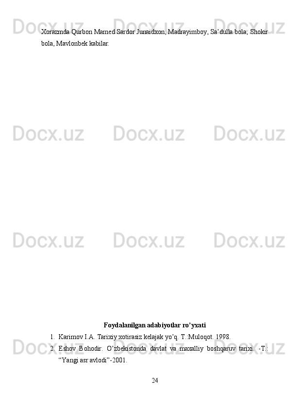 Xorazmda Qurbon Mamed Sardor Junaidxon, Madrayimboy, Sa’dulla bola, Shokir
bola, Mavlonbek kabilar. 
Foydalanilgan adabiyotlar ro’yxati
1. Karimov I.A. Tarixiy xotirasiz kelajak yo’q. T.:Muloqot.  1998.
2. Eshov   Bohodir.   O’zbekistonda   davlat   va   maxalliy   boshqaruv   tarixi.   -T.:
“Yangi asr avlodi”-2001. 
24 