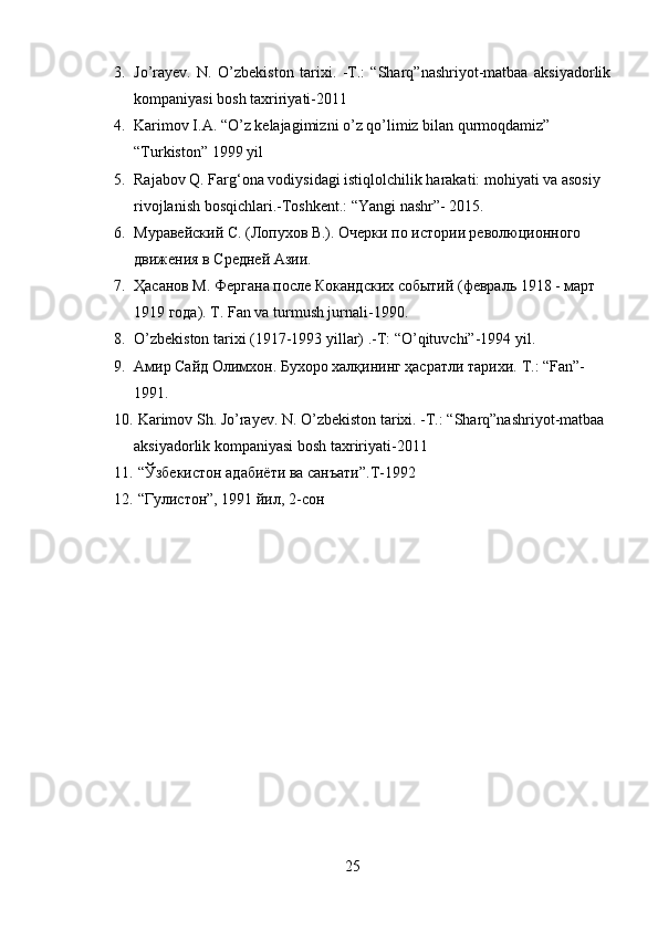 3. Jo’rayev.   N.   O’zbekiston   tarixi.   -T.:   “Sharq”nashriyot-matbaa   aksiyadorlik
kompaniyasi bosh taxririyati-2011
4. Karimov I.A. “O’z kelajagimizni o’z qo’limiz bilan qurmoqdamiz” 
“Turkiston” 1999 yil
5. Rajabov Q. Farg‘ona vodiysidagi istiqlolchilik harakati: mohiyati va asosiy 
rivojlanish bosqichlari.-Toshkent.: “Yangi nashr”- 2015.
6. Муравейский С. (Лопухов В.). Очерки по истории революционного 
движения в Средней Азии.
7. Ҳасанов М. Фергана после Кокандских событий (февраль 1918 - март 
1919 года). T. Fan va turmush jurnali-1990.  
8. O’zbekiston tarixi (1917-1993 yillar) .-T: “O’qituvchi”-1994 yil. 
9. Амир Сайд Олимхон. Бухоро халқининг ҳасратли тарихи.  T.: “Fan”-
1991. 
10.  Karimov Sh. Jo’rayev. N. O’zbekiston tarixi. -T.: “Sharq”nashriyot-matbaa 
aksiyadorlik kompaniyasi bosh taxririyati-2011
11.   “Ўзбекистон адабиёти ва санъати”. T -1992 
12.   “Гулистон”, 1991 йил, 2-сон
25 