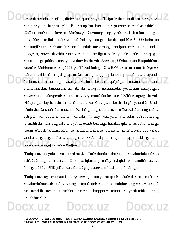 tarixidan   mahrum   qildi,   dinini   taqiqlab   qo’ydi.   Tiliga   kishan   soldi,   madaniyat   va
ma’naviyatini haqorat qildi. Bularning barchasi aniq reja asosida amalga oshirildi.
Xullas   sho’rolar   davrida   Markaziy   Osiyoning   eng   yirik   millatlaridan   bo’lgan
o’zbeklar   millat   sifatida   halokat   yoqasiga   kelib   qoldilar. 4
  O’zbekiston
mustaqillikka   erishgan   kundan   boshlab   tariximizga   bo’lgan   munosabat   tubdan
o’zgarib,   sovet   davrida   nato’g’ri   baho   berilgan   yoki   yuzaki   ko’rib,   chiqilgan
masalalarga jiddiy ilmiy yondashuv kuchaydi. Ayniqsa, O’zbekiston Respublikasi
vazirlar Mahkamasining 1998 yil 27 iyuldadagi “O’z RFA tarix instituni faoliyatini
takomillashtirish haqidagi qaroridan so’ng haqqoniy tarixni yaratish, bu jarayonda
birlamchi   manbalarga   asosiy   e’tibor   berish,   qo’yilgan   muammoni   soha
mutahassislari   tamonidan   hal   etilishi,   mavjud   muammolar   yechimini   kutayotgan
muammolar   talayginaligi”   ana   shunday   masalalardan   biri. 5
  E’tiboringizga   havola
etilayotgan   loyiha   ishi   mana   shu   talab   va   ehtiyojdan   kelib   chiqib   yaratildi.   Unda
Turkistonda sho’rolar mustamlakachiligining o’rnatilishi, o’lka xalqlarining milliy
istiqlol   va   ozodlik   uchun   kurashi,   tarixiy   vaziyati,   sho’rolar   istibdodining
o’rnatilishi, ularning asl mohiyatini ochib berishga harakat qilindi. Albatta hozirga
qadar   o’zbek   tarixnavisligi   va   tarixshunosligida   Turkiston   muxtoriyati   voqiyalari
ancha   o’rganilgan.   Bu   davrning   murakkab   zidiyatlari,   qarama-qarshiliklarga   to’la
voqiyalar tadqiq va taxlil etilgan. 
Tadqiqot   obyekti   va   predmeti.   Turkistonda   sho’rolar   mustamlakaachilik
istibdodining   o’rnatilishi.   O’lka   xalqlarning   milliy   istiqlol   va   ozodlik   uchun
bo’lgan 1917-1930 yillar kurashi tadqiqot obekti sifatida tanlab olingan. 
Tadqiqotning   maqsadi.   Loyihaning   asosiy   maqsadi   Turkistonda   sho’rolar
mustamlakachilik   istibdodining   o’rnatilganligini   o’lka   xalqlarining   milliy   istiqlol
va   ozodlik   uchun   kurashlari   asosida,   haqqoniy   manbalar   yordamida   tadqiq
qilishdan iborat. 
4
 Jo’rayev N. “O’zbekiston tarixi” “Sharq” nashriyoti-matbaa konserni bosh tahririyati 1998 yil 8-bet
5
 Eshov B. “O’zbekistonda davlat va boshqaruv tarixi” “Yangi avlod”, 2012 yil 3-bet
3 