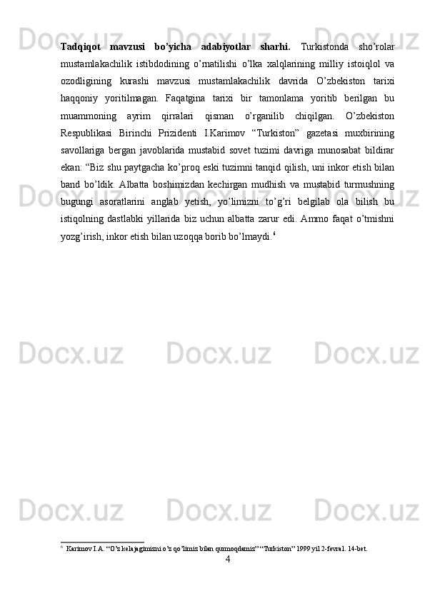 Tadqiqot   mavzusi   bo’yicha   adabiyotlar   sharhi.   Turkistonda   sho’rolar
mustamlakachilik   istibdodining   o’rnatilishi   o’lka   xalqlarining   milliy   istoiqlol   va
ozodligining   kurashi   mavzusi   mustamlakachilik   davrida   O’zbekiston   tarixi
haqqoniy   yoritilmagan.   Faqatgina   tarixi   bir   tamonlama   yoritib   berilgan   bu
muammoning   ayrim   qirralari   qisman   o’rganilib   chiqilgan.   O’zbekiston
Respublikasi   Birinchi   Prizidenti   I.Karimov   “Turkiston”   gazetasi   muxbirining
savollariga   bergan   javoblarida   mustabid   sovet   tuzimi   davriga   munosabat   bildirar
ekan: “Biz shu paytgacha ko’proq eski tuzimni tanqid qilish, uni inkor etish bilan
band   bo’ldik.   Albatta   boshimizdan   kechirgan   mudhish   va   mustabid   turmushning
bugungi   asoratlarini   anglab   yetish,   yo’limizni   to’g’ri   belgilab   ola   bilish   bu
istiqolning   dastlabki   yillarida   biz   uchun   albatta   zarur   edi.   Ammo   faqat   o’tmishni
yozg’irish, inkor etish bilan uzoqqa borib bo’lmaydi. 6
 
6
  Karimov I.A. “O’z kelajagimizni o’z qo’limiz bilan qurmoqdamiz” “Turkiston” 1999 yil 2-fevral. 14-bet.
4 