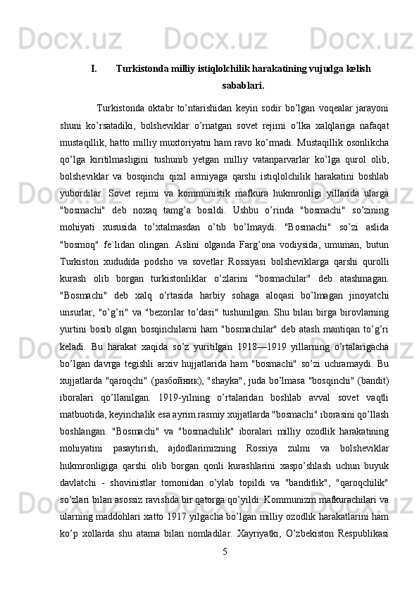 I. Turkistonda milliy istiqlolchilik harakatining vujudga kelish
sabablari. 
              Turkistonda   oktabr   to’ntarishidan   keyin   sodir   bo’lgan   voqealar   jarayoni
shuni   ko’rsatadiki,   bolsheviklar   o’rnatgan   sovet   rejimi   o’lka   xalqlariga   nafaqat
mustaqillik, hatto milliy muxtoriyatni ham ravo ko’rmadi. Mustaqillik osonlikcha
qo’lga   kiritilmasligini   tushunib   yetgan   milliy   vatanparvarlar   ko’lga   qurol   olib,
bolsheviklar   va   bosqinchi   qizil   armiyaga   qarshi   istiqlolchilik   harakatini   boshlab
yubordilar.   Sovet   rejimi   va   kommunistik   mafkura   hukmronligi   yillarida   ularga
"bosmachi"   deb   noxaq   tamg’a   bosildi.   Ushbu   o’rinda   "bosmachi"   so’zining
mohiyati   xususida   to’xtalmasdan   o’tib   bo’lmaydi.   "Bosmachi"   so’zi   aslida
"bosmoq"   fe`lidan   olingan.   Aslini   olganda   Farg’ona   vodiysida,   umuman,   butun
Turkiston   xududida   podsho   va   sovetlar   Rossiyasi   bolsheviklarga   qarshi   qurolli
kurash   olib   borgan   turkistonliklar   o’zlarini   "bosmachilar"   deb   atashmagan.
"Bosmachi"   deb   xalq   o’rtasida   harbiy   sohaga   aloqasi   bo’lmagan   jinoyatchi
unsurlar,   "o’g’ri"   va   "bezorilar   to’dasi"   tushunilgan.   Shu   bilan   birga   birovlarning
yurtini   bosib   olgan   bosqinchilarni   ham   "bosmachilar"   deb   atash   mantiqan   to’g’ri
keladi.   Bu   harakat   xaqida   so’z   yuritilgan   1918—1919   yillarning   o’rtalarigacha
bo’lgan   davrga   tegishli   arxiv   hujjatlarida   ham   "bosmachi"   so’zi   uchramaydi.   Bu
xujjatlarda "qaroqchi" ( разбойник ), "shayka",  juda bo’lmasa "bosqinchi" (bandit)
iboralari   qo’llanilgan.   1919-yilning   o’rtalaridan   boshlab   avval   sovet   vaqtli
matbuotida, keyinchalik esa ayrim rasmiy xujjatlarda "bosmachi" iborasini qo’llash
boshlangan.   "Bosmachi"   va   "bosmachilik"   iboralari   milliy   ozodlik   harakatining
mohiyatini   pasaytirish,   ajdodlarimizning   Rossiya   zulmi   va   bolsheviklar
hukmronligiga   qarshi   olib   borgan   qonli   kurashlarini   xaspo’shlash   uchun   buyuk
davlatchi   -   shovinistlar   tomonidan   o’ylab   topildi   va   "banditlik",   "qaroqchilik"
so’zlari bilan asossiz ravishda bir qatorga qo’yildi. Kommunizm mafkurachilari va
ularning maddohlari xatto 1917 yilgacha bo’lgan milliy ozodlik harakatlarini ham
ko’p   xollarda   shu   atama   bilan   nomladilar.   Xayriyatki,   O’zbekiston   Respublikasi
5 