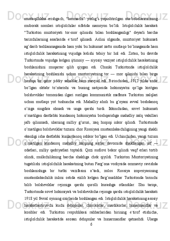 mustaqillikka   erishgach,   "bosmachi"   yorlig’i   yopishtirilgan   ota-bobolarimizning
muborak   nomlari   istiqlolchilar   sifatida   namoyon   bo’ldi.   Istiqlolchilik   harakati
"Turkiston   muxtoriyati   tor-mor   qilinishi   bilan   boshlanganligi"   deyarli   barcha
tarixchilarning   asarlarida   e`tirof   qilinadi.   Aslini   olganda,   muxtoriyat   hukumati
ag’darib tashlanmaganida ham yoki bu hukumat xatto mutlaqo bo’lmaganida ham
istiqlolchilik   harakatining   vujudga   kelishi   tabiiy   bir   hol   edi.   Zotan,   bu   davrda
Turkistonda vujudga kelgan ijtimoiy — siyosiy  vaziyat  istiqlolchilik harakatining
boshlanishini   muqarrar   qilib   qiygan   edi.   Chunki   Turkistonda   istiqlolchilik
harakatining   boshlanishi   uchun   muxtoriyatning   tor   —   mor   qilinishi   bilan   birga
boshqa   bir   qator   jiddiy   sabablar   ham   mavjud   edi.   Birinchidan,   1917   yilda   sodir
bo’lgan   oktabr   to’ntarishi   va   buning   natijasida   hokimiyatni   qo’lga   kiritgan
bolsheviklar   tomonidan   ilgari   surilgan   kommunistik   mafkura   Turkiston   xalqlari
uchun   mutlaqo   yot   tushuncha   edi.   Mahalliy   aholi   bu   g’oyani   avval   boshdanoq
o’ziga   singdira   olmadi   va   unga   qarshi   turdi.   Ikkinchidan,   sovet   hukumati
o’rnatilgan   dastlabki   kundanoq   hokimiyatni   boshqarishga   mahalliy   xalq   vakillari
jalb   qilinmadi,   ularning   milliy   g’ururi,   xaq   huquqi   inkor   qilindi.   Turkistonda
o’rnatilgan bolsheviklar tuzumi chor Rossiyasi mustamlakachiligining yangi shakli
ekanligi isha dastlabki kunlardanoq oshkor bo’lgan edi. Uchinchidan, yangi tuzum
o’rnatilgan   kundanoq   mahalliy   xalqning   asrlar   davomida   shakllangan   urf   —
odatlari,   milliy   qadriyatlari   toptaldi.   Qozi   sudlovi   bekor   qilindi   vaqf   erlari   tortib
olindi,   mulkchilikning   barcha   shakliga   chek   qiyildi.   Turkiston   Muxtoriyatining
tugatilishi istiqlolchilik harakatining butun Farg’ona vodiysida ommaviy ravishda
boshlanishiga   bir   turtki   vazifasini   o’tadi,   xolos.   Rossiya   imperiyasining
mustamlakachilik   zulmi   ostida   ezilib   kelgan   farg’onaliklar   Turkistonda   birinchi
bilib   bolsheviklar   rejimiga   qarshi   qurolli   kurashga   otlandilar.   Shu   tariqa,
Turkistonda sovet hokimiyati va bolshevikcha rejimga qarshi istiqlolchilik harakati
1918 yil fevral oyining oxirlarida boshlangan edi. Istiqlolchilik harakatining asosiy
harakatlantiruvchi   kuchi   dehqonlar,   chorikorlar,   mardikorlar,   hunarmandlar   va
kosiblar   edi.   Turkiston   respublikasi   rahbarlaridan   birining   e`tirof   etishicha,
istiqlolchilik   harakatida   asosan   dehqonlar   va   hunarmandlar   qatnashdi.   Ularga
6 