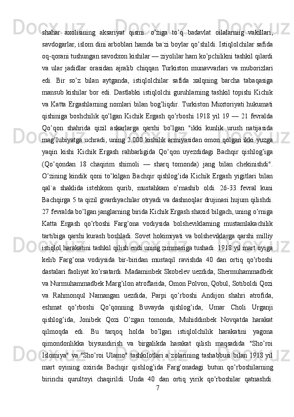 shahar   axolisining   aksariyat   qismi:   o’ziga   to’q   badavlat   oilalarniig   vakillari,
savdogarlar, islom dini arboblari hamda ba`zi boylar qo’shildi. Istiqlolchilar safida
oq-qorani tushungan savodxon kishilar — ziyolilar ham ko’pchilikni tashkil qilardi
va   ular   jadidlar   orasidan   ajralib   chiqqan   Turkiston   munavvarlari   va   muborizlari
edi.   Bir   so’z   bilan   aytganda,   istiqlolchilar   safida   xalqning   barcha   tabaqasiga
mansub   kishilar   bor   edi.   Dastlabki   istiqlolchi   guruhlarning   tashkil   topishi   Kichik
va  Katta   Ergashlarning   nomlari   bilan   bog’liqdir.   Turkiston   Muxtoriyati   hukumati
qishiniga boshchilik  qo’lgan Kichik Ergash  qo’rboshi  1918 yil  19 — 21 fevralda
Qo’qon   shahrida   qizil   askarlarga   qarshi   bo’lgan   "ikki   kunlik   urush   natijasida
mag’lubiyatga uchradi, uning 2.000 kishilik armiyasidan omon qolgan ikki yuzga
yaqin   kishi   Kichik   Ergash   rahbarligida   Qo’qon   uyezdidagi   Bachqir   qishlog’iga
(Qo’qondan   18   chaqirim   shimoli   —   sharq   tomonda)   jang   bilan   chekinishdi".
O’zining   kindik   qoni   to’kilgan   Bachqir   qishlog’ida   Kichik   Ergash   yigitlari   bilan
qal`a   shaklida   istehkom   qurib,   mustahkam   o’rnashib   oldi.   26-33   fevral   kuni
Bachqirga 5 ta qizil gvardiyachilar otryadi va dashnoqlar drujinasi hujum qilishdi.
27 fevralda bo’lgan janglarning birida Kichik Ergash shaxid bilgach, uning o’rniga
Katta   Ergash   qo’rboshi   Farg’ona   vodiysida   bolsheviklarning   mustamlakachilik
tartibiga qarshi kurash boshladi. Sovet hokimiyati va bolsheviklarga qarshi  milliy
istiqlol harakatini tashkil qilish endi uning zimmasiga tushadi. 1918 yil mart oyiga
kelib   Farg’ona   vodiysida   bir-biridan   mustaqil   ravishda   40   dan   ortiq   qo’rboshi
dastalari faoliyat ko’rsatardi. Madaminbek Skobelev uezdida, Shermuhammadbek
va Nurmuhammadbek Marg’ilon atroflarida, Omon Polvon, Qobul, Sotiboldi Qozi
va   Rahmonqul   Namangan   uezdida,   Parpi   qo’rboshi   Andijon   shahri   atrofida,
eshmat   qo’rboshi   Qo’qonning   Buvayda   qishlog’ida,   Umar   Choli   Urganji
qishlog’ida,   Jonibek   Qozi   O’zgan   tomonda,   Muhiddinbek   Novqatda   harakat
qilmoqda   edi.   Bu   tarqoq   holda   bo’lgan   istiqlolchilik   harakatini   yagona
qimondonlikka   biysundirish   va   birgalikda   harakat   qilish   maqsadida   "Sho’roi
Islomiya" va "Sho’roi  Ulamo" tashkilotlari  a`zolarining tashabbusi  bilan 1918 yil
mart   oyining   oxirida   Bachqir   qishlog’ida   Farg’onadagi   butun   qo’rboshilarning
birinchi   qurultoyi   chaqirildi.   Unda   40   dan   ortiq   yirik   qo’rboshilar   qatnashdi.
7 