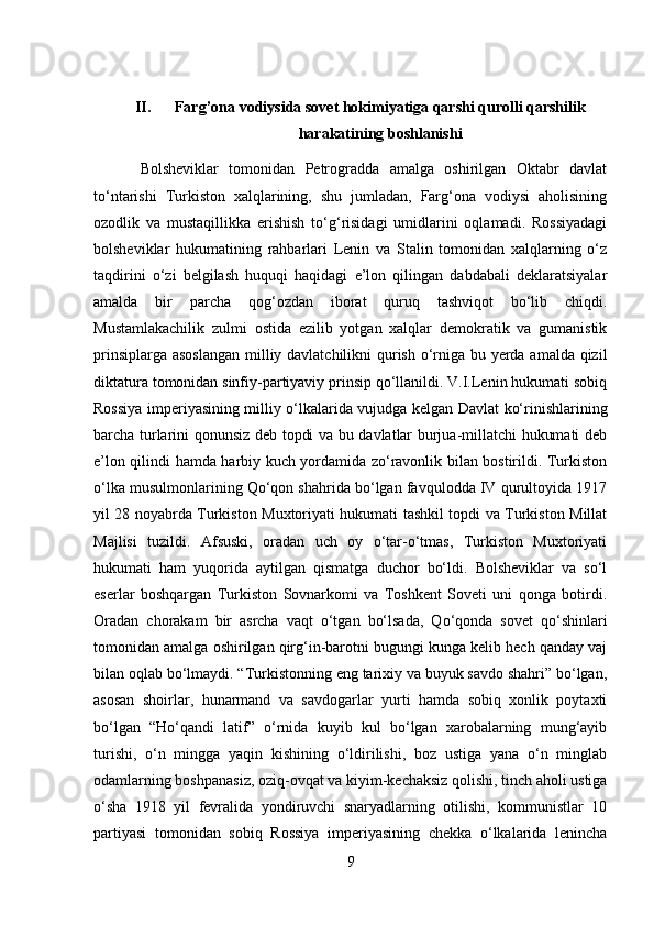 II. Farg’ona vodiysida sovet hokimiyatiga qarshi qurolli qarshilik
harakatining boshlanishi 
      Bolsheviklar   tomonidan   Petrogradda   amalga   oshirilgan   Oktabr   davlat
to‘ntarishi   Turkiston   xalqlarining,   shu   jumladan,   Farg‘ona   vodiysi   aholisining
ozodlik   va   mustaqillikka   erishish   to‘g‘risidagi   umidlarini   oqlamadi.   Rossiyadagi
bolsheviklar   hukumatining   rahbarlari   Lenin   va   Stalin   tomonidan   xalqlarning   o‘z
taqdirini   o‘zi   belgilash   huquqi   haqidagi   e’lon   qilingan   dabdabali   deklaratsiyalar
amalda   bir   parcha   qog‘ozdan   iborat   quruq   tashviqot   bo‘lib   chiqdi.
Mustamlakachilik   zulmi   ostida   ezilib   yotgan   xalqlar   demokratik   va   gumanistik
prinsiplarga asoslangan milliy davlatchilikni qurish o‘rniga bu yerda amalda qizil
diktatura tomonidan sinfiy-partiyaviy prinsip qo‘llanildi. V.I.Lenin hukumati sobiq
Rossiya imperiyasining milliy o‘lkalarida vujudga kelgan Davlat ko‘rinishlarining
barcha turlarini qonunsiz deb topdi va bu davlatlar burjua-millatchi hukumati deb
e’lon qilindi hamda harbiy kuch yordamida zo‘ravonlik bilan bostirildi. Turkiston
o‘lka musulmonlarining Qo‘qon shahrida bo‘lgan favqulodda IV qurultoyida 1917
yil 28 noyabrda Turkiston Muxtoriyati hukumati tashkil topdi va Turkiston Millat
Majlisi   tuzildi.   Afsuski,   oradan   uch   oy   o‘tar-o‘tmas,   Turkiston   Muxtoriyati
hukumati   ham   yuqorida   aytilgan   qismatga   duchor   bo‘ldi.   Bolsheviklar   va   so‘l
eserlar   boshqargan   Turkiston   Sovnarkomi   va   Toshkent   Soveti   uni   qonga   botirdi.
Oradan   chorakam   bir   asrcha   vaqt   o‘tgan   bo‘lsada,   Qo‘qonda   sovet   qo‘shinlari
tomonidan amalga oshirilgan qirg‘in-barotni bugungi kunga kelib hech qanday vaj
bilan oqlab bo‘lmaydi. “Turkistonning eng tarixiy va buyuk savdo shahri” bo‘lgan,
asosan   shoirlar,   hunarmand   va   savdogarlar   yurti   hamda   sobiq   xonlik   poytaxti
bo‘lgan   “Ho‘qandi   latif”   o‘rnida   kuyib   kul   bo‘lgan   xarobalarning   mung‘ayib
turishi,   o‘n   mingga   yaqin   kishining   o‘ldirilishi,   boz   ustiga   yana   o‘n   minglab
odamlarning boshpanasiz, oziq-ovqat va kiyim-kechaksiz qolishi, tinch aholi ustiga
o‘sha   1918   yil   fevralida   yondiruvchi   snaryadlarning   otilishi,   kommunistlar   10
partiyasi   tomonidan   sobiq   Rossiya   imperiyasining   chekka   o‘lkalarida   lenincha
9 