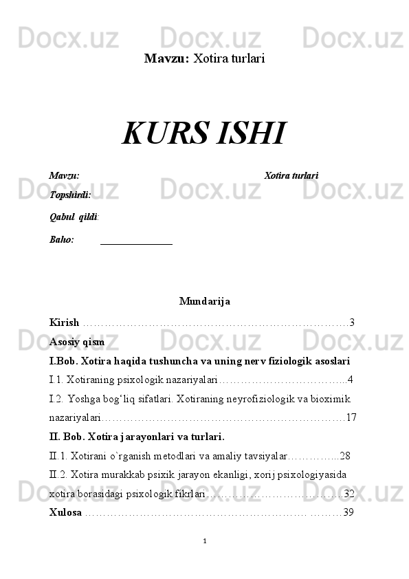 Mavzu:  Xotira turlari
KURS ISHI
Mavzu:                                                                              Xotira turlari
Topshirdi:                                                                        
Qabul  qildi :                                                                     
Baho:  _______________
Mundarija
Kirish  ……………………………………………………………….3
Asosiy qism
I.Bob. Xotira haqida tushuncha va uning nerv fiziologik asoslari
I.1. Xotiraning   psixologik nazariyalari……………………………...4
I.2.  Yoshga bog‘liq sifatlari. Xotiraning neyrofiziologik va bioximik 
nazariyalari………………………………………………………….17
II. Bob. Xotira jarayonlari va turlari.
II.1. Xotirani o`rganish metodlari va amaliy tavsiyalar…………...28
II.2. Xotira murakkab psixik jarayon ekanligi, xorij psixologiyasida 
xotira borasidagi psixologik fikrlari………………………………..32
Xulosa  ……………………………………………………. ………39
1 