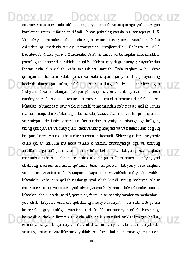 xotirani   materialni   esda   olib   qolish,   qayta   ishlash   va   saqlashga   yo‘naltirilgan
harakatlar   tizimi   sifatida   ta’rifladi.   Jahon   psixologiyasida   bu   konsepsiya   L.S.
Vigotskiy   tomonidan   ishlab   chiqilgan   inson   oliy   psixik   vazifalari   kelib
chiqishining   madaniy-tarixiy   nazariyasida   rivojlantirildi.   So‘ngra   u   A.N.
Leontev, A.R. Luriya, P.I. Zinchenko, A.A. Smirnov va boshqalar kabi mashhur
psixologlar   tomonidan   ishlab   chiqildi.   Xotira   quyidagi   asosiy   jarayonlardan
iborat:   esda   olib   qolish,   esda   saqlash   va   unutish.   Esda   saqlash   –   bu   idrok
qilingan   ma’lumotni   eslab   qolish   va   esda   saqlash   jarayoni.   Bu   jarayonning
kechish   darajasiga   ko‘ra,   eslab   qolish   ikki   turga   bo‘linadi:   ko‘zlanmagan
(ixtiyorsiz)   va   ko‘zlangan   (ixtiyoriy).   Ixtiyorsiz   esda   olib   qolish   –   bu   hech
qanday   vositalarsiz   va   kuchlarni   namoyon   qilmasdan   bemaqsad   eslab   qolish.
Masalan, o‘rmondagi sayr yoki spektakl tomoshasidan so‘ng eslab qolish uchun
ma’lum maqsadni ko‘zlamagan bo‘lsakda, taassurotlarimizdan ko‘proq qismini
yodimizga tushirishimiz mumkin. Inson uchun hayotiy ahamiyatga ega bo‘lgan,
uning qiziqishlari va ehtiyojlari, faoliyatining maqsad va vazifalaribilan bog‘liq
bo‘lgan, barchasining esda saqlanib osonroq kechadi. SHuning uchun ixtiyorsiz
eslab   qolish   ma’lum   ma’noda   tanlab   o‘tkazish   xususiyatiga   ega   va   bizning
atrofdagilarga   bo‘lgan   munosabatimiz   bilan   belgilanadi.   Ixtiyoriy   esda   saqlash
maqsadsiz   esda   saqlashdan   insonning   o‘z   oldiga   ma’lum   maqsad   qo‘yib,   yod
olishning   maxsus   usullarini   qo‘llashi   bilan   farqlanadi.   Ixtiyoriy   esda   saqlash
yod   olish   vazifasiga   bo‘ysungan   o‘ziga   xos   murakkab   aqliy   faoliyatdir.
Matarialni   esda   olib   qolish   usulariga   yod   olish   kiradi,   uning   mohiyati   o‘quv
materialini  to‘liq va xatosiz  yod olmagunicha  ko‘p marta takrorlashdan  iborat.
Masalan, she’r, qoida, ta’rif, qonunlar, formulalar, tarixiy sanalar va boshqalarni
yod olish. Ixtiyoriy esda oib qolishning asosiy xususiyati – bu esda olib qolish
ko‘rinishidagi yuklatilgan vazifada iroda kuchlarini namoyon qilish. Hayotdagi
ko‘pchilik   idrok   qilinuvchilar   esda   olib   qolish   vazifasi   yuklatilmagan   bo‘lsa,
esimizda   saqlanib   qolmaydi.   Yod   olishda   umumiy   vazifa   bilan   birgalikda,
xususiy,   maxsus   vazifalarning   yuklatilishi   ham   katta   ahamiyatga   ekanligini
10 