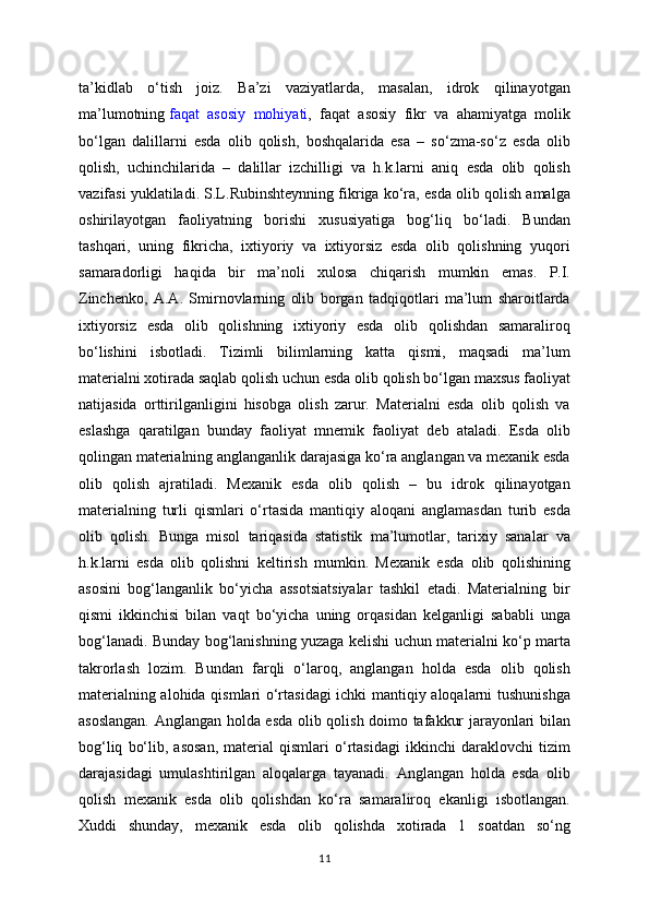 ta’kidlab   o‘tish   joiz.   Ba’zi   vaziyatlarda,   masalan,   idrok   qilinayotgan
ma’lumotning   faqat   asosiy   mohiyati ,   faqat   asosiy   fikr   va   ahamiyatga   molik
bo‘lgan   dalillarni   esda   olib   qolish,   boshqalarida   esa   –   so‘zma-so‘z   esda   olib
qolish,   uchinchilarida   –   dalillar   izchilligi   va   h.k.larni   aniq   esda   olib   qolish
vazifasi yuklatiladi. S.L.Rubinshteynning fikriga ko‘ra, esda olib qolish amalga
oshirilayotgan   faoliyatning   borishi   xususiyatiga   bog‘liq   bo‘ladi.   Bundan
tashqari,   uning   fikricha,   ixtiyoriy   va   ixtiyorsiz   esda   olib   qolishning   yuqori
samaradorligi   haqida   bir   ma’noli   xulosa   chiqarish   mumkin   emas.   P.I.
Zinchenko,   A.A.   Smirnovlarning   olib   borgan   tadqiqotlari   ma’lum   sharoitlarda
ixtiyorsiz   esda   olib   qolishning   ixtiyoriy   esda   olib   qolishdan   samaraliroq
bo‘lishini   isbotladi.   Tizimli   bilimlarning   katta   qismi,   maqsadi   ma’lum
materialni xotirada saqlab qolish uchun esda olib qolish bo‘lgan maxsus faoliyat
natijasida   orttirilganligini   hisobga   olish   zarur.   Materialni   esda   olib   qolish   va
eslashga   qaratilgan   bunday   faoliyat   mnemik   faoliyat   deb   ataladi.   Esda   olib
qolingan materialning anglanganlik darajasiga ko‘ra anglangan va mexanik esda
olib   qolish   ajratiladi.   Mexanik   esda   olib   qolish   –   bu   idrok   qilinayotgan
materialning   turli   qismlari   o‘rtasida   mantiqiy   aloqani   anglamasdan   turib   esda
olib   qolish.   Bunga   misol   tariqasida   statistik   ma’lumotlar,   tarixiy   sanalar   va
h.k.larni   esda   olib   qolishni   keltirish   mumkin.   Mexanik   esda   olib   qolishining
asosini   bog‘langanlik   bo‘yicha   assotsiatsiyalar   tashkil   etadi.   Materialning   bir
qismi   ikkinchisi   bilan   vaqt   bo‘yicha   uning   orqasidan   kelganligi   sababli   unga
bog‘lanadi. Bunday bog‘lanishning yuzaga kelishi uchun materialni ko‘p marta
takrorlash   lozim.   Bundan   farqli   o‘laroq,   anglangan   holda   esda   olib   qolish
materialning alohida qismlari o‘rtasidagi ichki mantiqiy aloqalarni tushunishga
asoslangan. Anglangan holda esda olib qolish doimo tafakkur jarayonlari bilan
bog‘liq   bo‘lib,   asosan,   material   qismlari   o‘rtasidagi   ikkinchi   daraklovchi   tizim
darajasidagi   umulashtirilgan   aloqalarga   tayanadi.   Anglangan   holda   esda   olib
qolish   mexanik   esda   olib   qolishdan   ko‘ra   samaraliroq   ekanligi   isbotlangan.
Xuddi   shunday,   mexanik   esda   olib   qolishda   xotirada   1   soatdan   so‘ng
11 