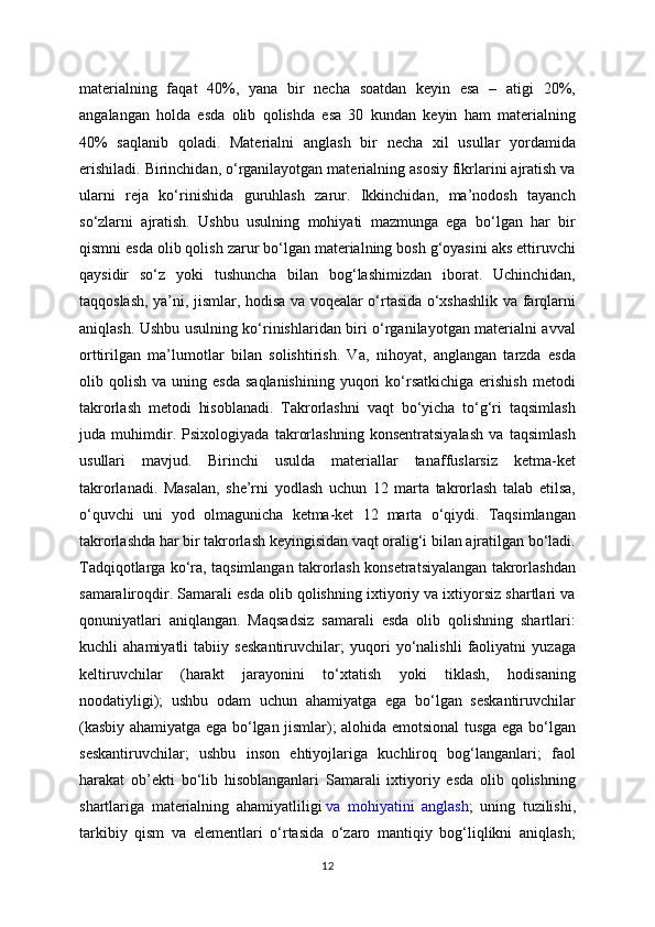 materialning   faqat   40%,   yana   bir   necha   soatdan   keyin   esa   –   atigi   20%,
angalangan   holda   esda   olib   qolishda   esa   30   kundan   keyin   ham   materialning
40%   saqlanib   qoladi.   Materialni   anglash   bir   necha   xil   usullar   yordamida
erishiladi. Birinchidan, o‘rganilayotgan materialning asosiy fikrlarini ajratish va
ularni   reja   ko‘rinishida   guruhlash   zarur.   Ikkinchidan,   ma’nodosh   tayanch
so‘zlarni   ajratish.   Ushbu   usulning   mohiyati   mazmunga   ega   bo‘lgan   har   bir
qismni esda olib qolish zarur bo‘lgan materialning bosh g‘oyasini aks ettiruvchi
qaysidir   so‘z   yoki   tushuncha   bilan   bog‘lashimizdan   iborat.   Uchinchidan,
taqqoslash, ya’ni, jismlar, hodisa va voqealar o‘rtasida o‘xshashlik va farqlarni
aniqlash. Ushbu usulning ko‘rinishlaridan biri o‘rganilayotgan materialni avval
orttirilgan   ma’lumotlar   bilan   solishtirish.   Va,   nihoyat,   anglangan   tarzda   esda
olib  qolish   va  uning  esda   saqlanishining   yuqori  ko‘rsatkichiga  erishish   metodi
takrorlash   metodi   hisoblanadi.   Takrorlashni   vaqt   bo‘yicha   to‘g‘ri   taqsimlash
juda   muhimdir.   Psixologiyada   takrorlashning   konsentratsiyalash   va   taqsimlash
usullari   mavjud.   Birinchi   usulda   materiallar   tanaffuslarsiz   ketma-ket
takrorlanadi.   Masalan,   she’rni   yodlash   uchun   12   marta   takrorlash   talab   etilsa,
o‘quvchi   uni   yod   olmagunicha   ketma-ket   12   marta   o‘qiydi.   Taqsimlangan
takrorlashda har bir takrorlash keyingisidan vaqt oralig‘i bilan ajratilgan bo‘ladi.
Tadqiqotlarga ko‘ra, taqsimlangan takrorlash konsetratsiyalangan takrorlashdan
samaraliroqdir. Samarali esda olib qolishning ixtiyoriy va ixtiyorsiz shartlari va
qonuniyatlari   aniqlangan.   Maqsadsiz   samarali   esda   olib   qolishning   shartlari:
kuchli   ahamiyatli   tabiiy   seskantiruvchilar;   yuqori   yo‘nalishli   faoliyatni   yuzaga
keltiruvchilar   (harakt   jarayonini   to‘xtatish   yoki   tiklash,   hodisaning
noodatiyligi);   ushbu   odam   uchun   ahamiyatga   ega   bo‘lgan   seskantiruvchilar
(kasbiy ahamiyatga ega bo‘lgan jismlar); alohida emotsional tusga ega bo‘lgan
seskantiruvchilar;   ushbu   inson   ehtiyojlariga   kuchliroq   bog‘langanlari;   faol
harakat   ob’ekti   bo‘lib   hisoblanganlari   Samarali   ixtiyoriy   esda   olib   qolishning
shartlariga   materialning   ahamiyatliligi   va   mohiyatini   anglash ;   uning   tuzilishi,
tarkibiy   qism   va   elementlari   o‘rtasida   o‘zaro   mantiqiy   bog‘liqlikni   aniqlash;
12 