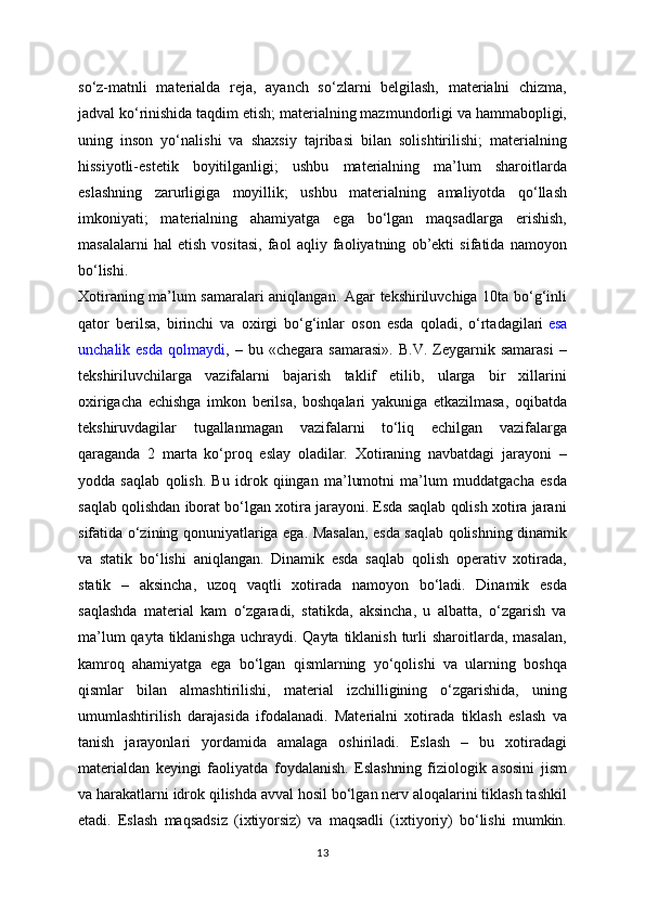 so‘z-matnli   materialda   reja,   ayanch   so‘zlarni   belgilash,   materialni   chizma,
jadval ko‘rinishida taqdim etish; materialning mazmundorligi va hammabopligi,
uning   inson   yo‘nalishi   va   shaxsiy   tajribasi   bilan   solishtirilishi;   materialning
hissiyotli-estetik   boyitilganligi;   ushbu   materialning   ma’lum   sharoitlarda
eslashning   zarurligiga   moyillik;   ushbu   materialning   amaliyotda   qo‘llash
imkoniyati;   materialning   ahamiyatga   ega   bo‘lgan   maqsadlarga   erishish,
masalalarni   hal   etish   vositasi,   faol   aqliy   faoliyatning   ob’ekti   sifatida   namoyon
bo‘lishi.
Xotiraning ma’lum samaralari aniqlangan. Agar tekshiriluvchiga 10ta bo‘g‘inli
qator   berilsa,   birinchi   va   oxirgi   bo‘g‘inlar   oson   esda   qoladi,   o‘rtadagilari   esa
unchalik  esda   qolmaydi ,  –   bu  «chegara   samarasi».   B.V.   Zeygarnik  samarasi   –
tekshiriluvchilarga   vazifalarni   bajarish   taklif   etilib,   ularga   bir   xillarini
oxirigacha   echishga   imkon   berilsa,   boshqalari   yakuniga   etkazilmasa,   oqibatda
tekshiruvdagilar   tugallanmagan   vazifalarni   to‘liq   echilgan   vazifalarga
qaraganda   2   marta   ko‘proq   eslay   oladilar.   Xotiraning   navbatdagi   jarayoni   –
yodda   saqlab   qolish.   Bu   idrok   qiingan   ma’lumotni   ma’lum   muddatgacha   esda
saqlab qolishdan iborat bo‘lgan xotira jarayoni. Esda saqlab qolish xotira jarani
sifatida o‘zining qonuniyatlariga ega. Masalan, esda saqlab qolishning dinamik
va   statik   bo‘lishi   aniqlangan.   Dinamik   esda   saqlab   qolish   operativ   xotirada,
statik   –   aksincha,   uzoq   vaqtli   xotirada   namoyon   bo‘ladi.   Dinamik   esda
saqlashda   material   kam   o‘zgaradi,   statikda,   aksincha,   u   albatta,   o‘zgarish   va
ma’lum  qayta  tiklanishga  uchraydi. Qayta tiklanish  turli  sharoitlarda, masalan,
kamroq   ahamiyatga   ega   bo‘lgan   qismlarning   yo‘qolishi   va   ularning   boshqa
qismlar   bilan   almashtirilishi,   material   izchilligining   o‘zgarishida,   uning
umumlashtirilish   darajasida   ifodalanadi.   Materialni   xotirada   tiklash   eslash   va
tanish   jarayonlari   yordamida   amalaga   oshiriladi.   Eslash   –   bu   xotiradagi
materialdan   keyingi   faoliyatda   foydalanish.   Eslashning   fiziologik   asosini   jism
va harakatlarni idrok qilishda avval hosil bo‘lgan nerv aloqalarini tiklash tashkil
etadi.   Eslash   maqsadsiz   (ixtiyorsiz)   va   maqsadli   (ixtiyoriy)   bo‘lishi   mumkin.
13 