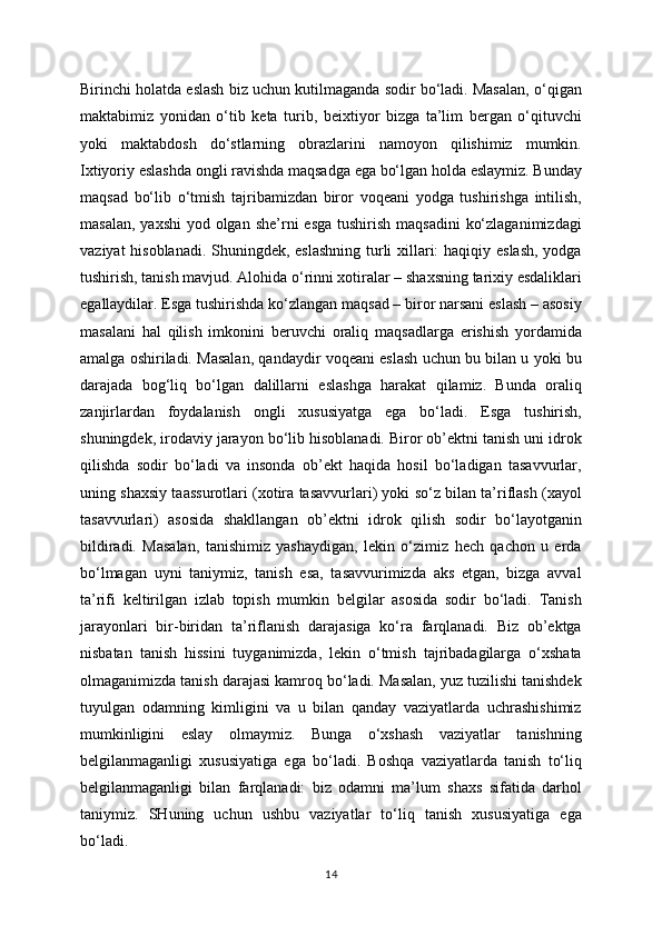 Birinchi holatda eslash biz uchun kutilmaganda sodir bo‘ladi. Masalan, o‘qigan
maktabimiz   yonidan   o‘tib   keta   turib,   beixtiyor   bizga   ta’lim   bergan   o‘qituvchi
yoki   maktabdosh   do‘stlarning   obrazlarini   namoyon   qilishimiz   mumkin.
Ixtiyoriy eslashda ongli ravishda maqsadga ega bo‘lgan holda eslaymiz. Bunday
maqsad   bo‘lib   o‘tmish   tajribamizdan   biror   voqeani   yodga   tushirishga   intilish,
masalan,  yaxshi  yod olgan she’rni  esga  tushirish maqsadini  ko‘zlaganimizdagi
vaziyat  hisoblanadi. Shuningdek, eslashning turli  xillari:  haqiqiy eslash,  yodga
tushirish, tanish mavjud. Alohida o‘rinni xotiralar – shaxsning tarixiy esdaliklari
egallaydilar. Esga tushirishda ko‘zlangan maqsad – biror narsani eslash – asosiy
masalani   hal   qilish   imkonini   beruvchi   oraliq   maqsadlarga   erishish   yordamida
amalga oshiriladi. Masalan, qandaydir voqeani eslash uchun bu bilan u yoki bu
darajada   bog‘liq   bo‘lgan   dalillarni   eslashga   harakat   qilamiz.   Bunda   oraliq
zanjirlardan   foydalanish   ongli   xususiyatga   ega   bo‘ladi.   Esga   tushirish,
shuningdek, irodaviy jarayon bo‘lib hisoblanadi. Biror ob’ektni tanish uni idrok
qilishda   sodir   bo‘ladi   va   insonda   ob’ekt   haqida   hosil   bo‘ladigan   tasavvurlar,
uning shaxsiy taassurotlari (xotira tasavvurlari) yoki so‘z bilan ta’riflash (xayol
tasavvurlari)   asosida   shakllangan   ob’ektni   idrok   qilish   sodir   bo‘layotganin
bildiradi.   Masalan,   tanishimiz   yashaydigan,   lekin   o‘zimiz   hech   qachon   u   erda
bo‘lmagan   uyni   taniymiz,   tanish   esa,   tasavvurimizda   aks   etgan,   bizga   avval
ta’rifi   keltirilgan   izlab   topish   mumkin   belgilar   asosida   sodir   bo‘ladi.   Tanish
jarayonlari   bir-biridan   ta’riflanish   darajasiga   ko‘ra   farqlanadi.   Biz   ob’ektga
nisbatan   tanish   hissini   tuyganimizda,   lekin   o‘tmish   tajribadagilarga   o‘xshata
olmaganimizda tanish darajasi kamroq bo‘ladi. Masalan, yuz tuzilishi tanishdek
tuyulgan   odamning   kimligini   va   u   bilan   qanday   vaziyatlarda   uchrashishimiz
mumkinligini   eslay   olmaymiz.   Bunga   o‘xshash   vaziyatlar   tanishning
belgilanmaganligi   xususiyatiga   ega   bo‘ladi.   Boshqa   vaziyatlarda   tanish   to‘liq
belgilanmaganligi   bilan   farqlanadi:   biz   odamni   ma’lum   shaxs   sifatida   darhol
taniymiz.   SHuning   uchun   ushbu   vaziyatlar   to‘liq   tanish   xususiyatiga   ega
bo‘ladi.
14 