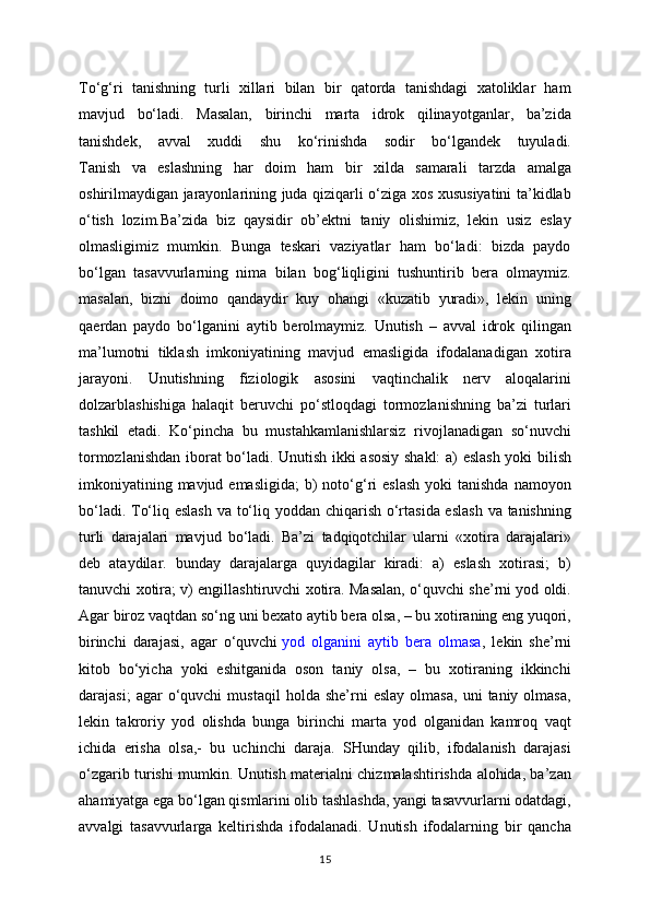 To‘g‘ri   tanishning   turli   xillari   bilan   bir   qatorda   tanishdagi   xatoliklar   ham
mavjud   bo‘ladi.   Masalan,   birinchi   marta   idrok   qilinayotganlar,   ba’zida
tanishdek,   avval   xuddi   shu   ko‘rinishda   sodir   bo‘lgandek   tuyuladi.
Tanish   va   eslashning   har   doim   ham   bir   xilda   samarali   tarzda   amalga
oshirilmaydigan jarayonlarining juda qiziqarli o‘ziga xos xususiyatini ta’kidlab
o‘tish   lozim.Ba’zida   biz   qaysidir   ob’ektni   taniy   olishimiz,   lekin   usiz   eslay
olmasligimiz   mumkin.   Bunga   teskari   vaziyatlar   ham   bo‘ladi:   bizda   paydo
bo‘lgan   tasavvurlarning   nima   bilan   bog‘liqligini   tushuntirib   bera   olmaymiz.
masalan,   bizni   doimo   qandaydir   kuy   ohangi   «kuzatib   yuradi»,   lekin   uning
qaerdan   paydo   bo‘lganini   aytib   berolmaymiz.   Unutish   –   avval   idrok   qilingan
ma’lumotni   tiklash   imkoniyatining   mavjud   emasligida   ifodalanadigan   xotira
jarayoni.   Unutishning   fiziologik   asosini   vaqtinchalik   nerv   aloqalarini
dolzarblashishiga   halaqit   beruvchi   po‘stloqdagi   tormozlanishning   ba’zi   turlari
tashkil   etadi.   Ko‘pincha   bu   mustahkamlanishlarsiz   rivojlanadigan   so‘nuvchi
tormozlanishdan iborat bo‘ladi. Unutish ikki asosiy shakl: a) eslash yoki bilish
imkoniyatining  mavjud emasligida;   b)   noto‘g‘ri   eslash  yoki   tanishda  namoyon
bo‘ladi. To‘liq eslash  va to‘liq yoddan chiqarish o‘rtasida eslash  va tanishning
turli   darajalari   mavjud   bo‘ladi.   Ba’zi   tadqiqotchilar   ularni   «xotira   darajalari»
deb   ataydilar.   bunday   darajalarga   quyidagilar   kiradi:   a)   eslash   xotirasi;   b)
tanuvchi xotira; v) engillashtiruvchi xotira. Masalan, o‘quvchi she’rni yod oldi.
Agar biroz vaqtdan so‘ng uni bexato aytib bera olsa, – bu xotiraning eng yuqori,
birinchi   darajasi,   agar   o‘quvchi   yod   olganini   aytib   bera   olmasa ,   lekin   she’rni
kitob   bo‘yicha   yoki   eshitganida   oson   taniy   olsa,   –   bu   xotiraning   ikkinchi
darajasi;   agar   o‘quvchi   mustaqil   holda   she’rni   eslay   olmasa,   uni   taniy  olmasa,
lekin   takroriy   yod   olishda   bunga   birinchi   marta   yod   olganidan   kamroq   vaqt
ichida   erisha   olsa,-   bu   uchinchi   daraja.   SHunday   qilib,   ifodalanish   darajasi
o‘zgarib turishi mumkin. Unutish materialni chizmalashtirishda alohida, ba’zan
ahamiyatga ega bo‘lgan qismlarini olib tashlashda, yangi tasavvurlarni odatdagi,
avvalgi   tasavvurlarga   keltirishda   ifodalanadi.   Unutish   ifodalarning   bir   qancha
15 